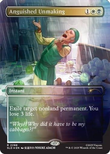 Anguished Unmaking  
1  
Instant  
Exile target nonland permanent. You lose 3 life.  
"Why?! Why did it have to be my cabbages?!"  
R 2298 SLD EN /YOSUKE ADACHI  
©2025 Viacom. & © 2025 Wizards of the Coast