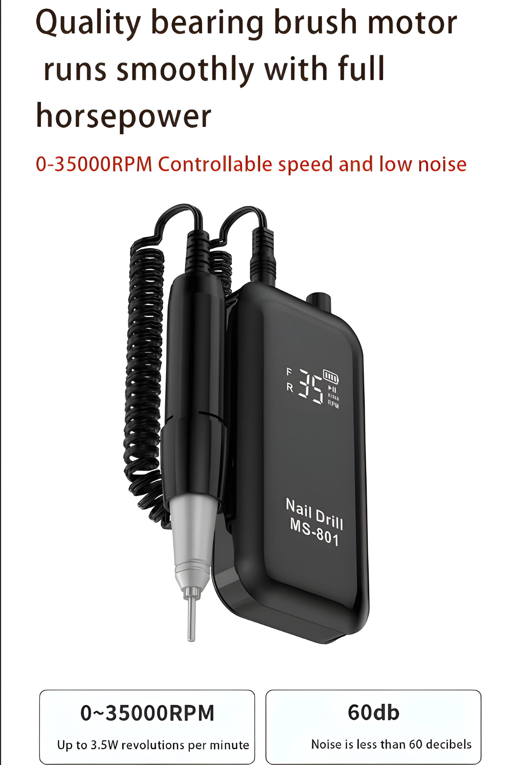 Quality bearing brush motor runs smoothly with full horsepower  
0-35000RPM Controllable speed and low noise  
F R 35 RM 114 TANIA Nail Drill MS-801  
0~35000RPM  
Up to 3.5W revolutions per minute  
60db  
Noise is less than 60 decibels