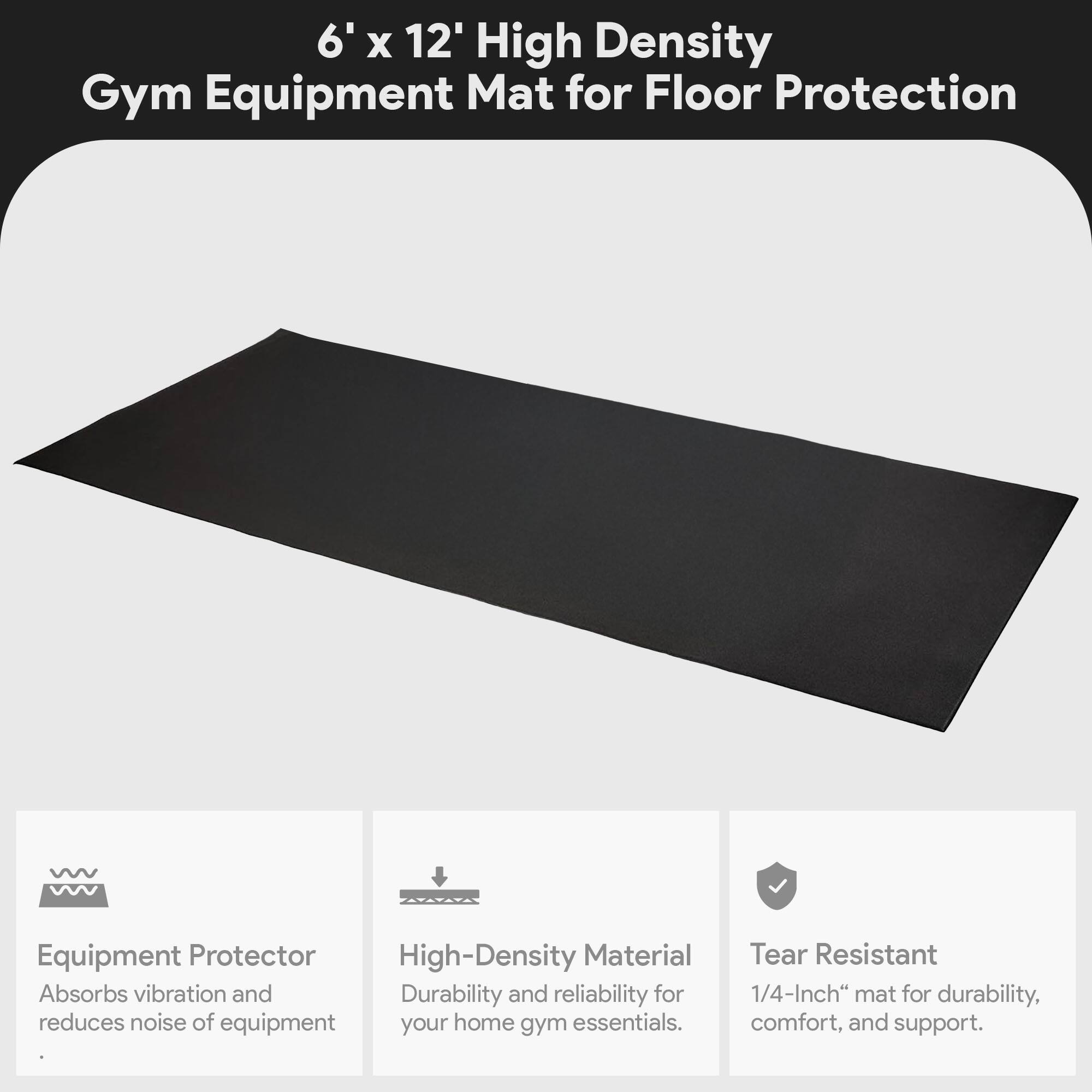 6' x 12' High Density Gym Equipment Mat for Floor Protection

- Equipment Protector
  - Absorbs vibration and reduces noise of equipment

- High-Density Material
  - Durability and reliability for your home gym essentials

- Tear Resistant
  - 1/4-Inch mat for durability, comfort, and support