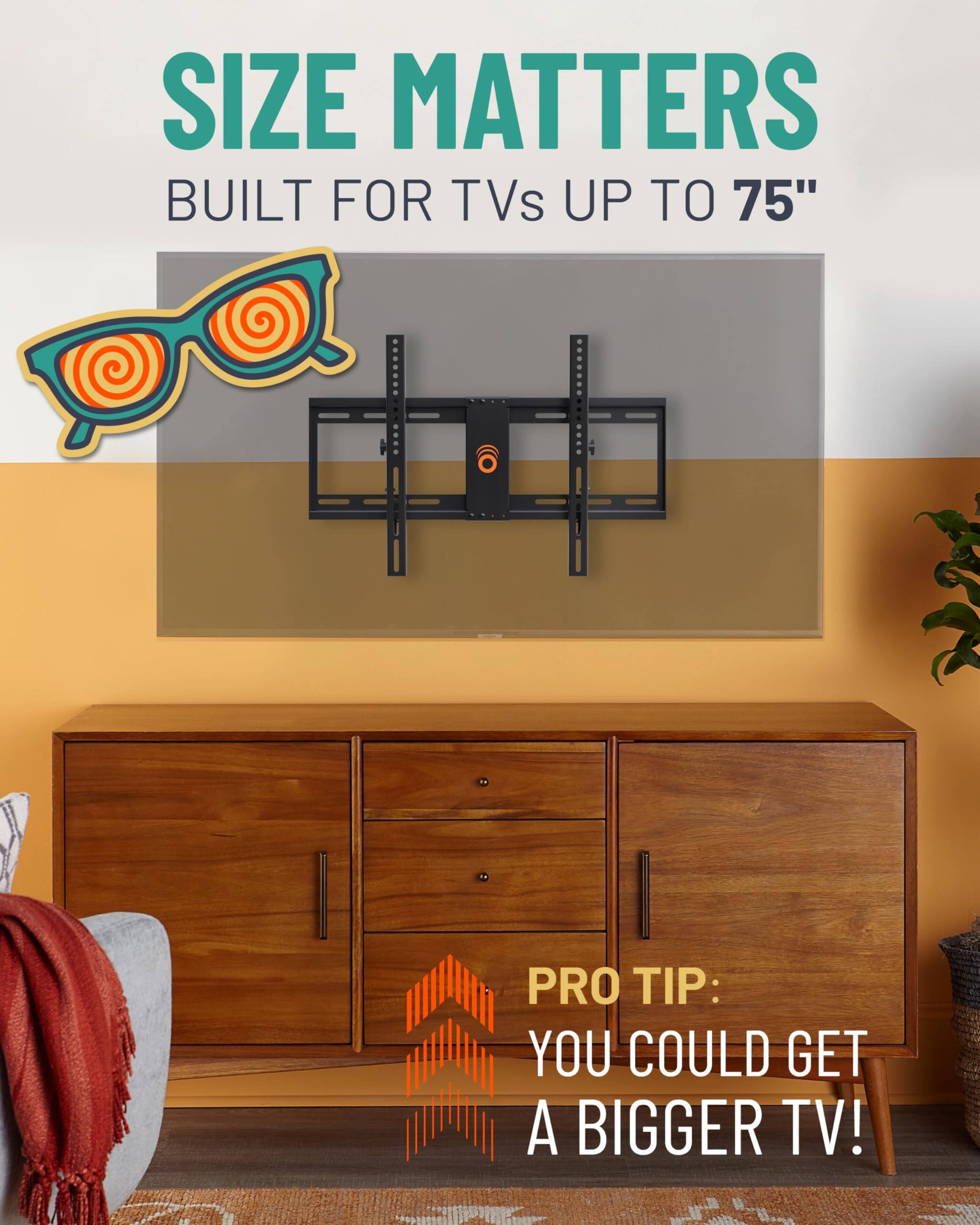 SIZE MATTERS
BUILT FOR TVs UP TO 75"
PRO TIP: YOU COULD GET A BIGGER TV!