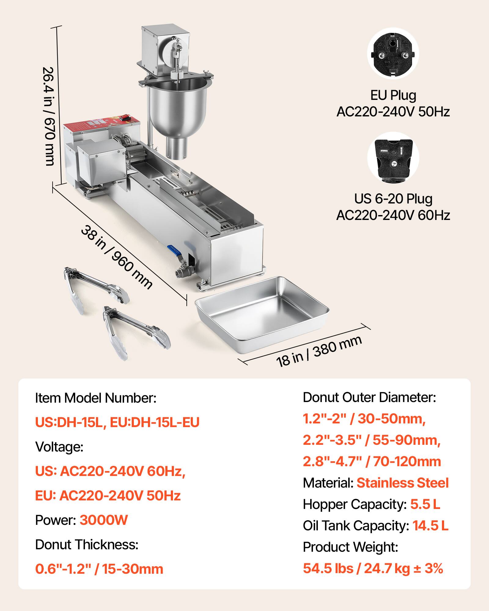26.4 in / 670 mm  
EU Plug AC220-240V 50Hz  
38 in / 960 mm  
US 6-20 Plug AC220-240V 60Hz  
380 mm / 18 in  

Item Model Number: US:DH-15L, EU:DH-15L-EU  
Voltage: US: AC220-240V 60Hz, EU: AC220-240V 50Hz  
Power: 3000W  
Donut Thickness: 0.6"-1.2" / 15-30mm  
Donut Outer Diameter: 1.2"-2" / 30-50mm, 2.2"-3.5" / 55-90mm, 2.8"-4.7" / 70-120mm  
Material: Stainless Steel  
Hopper Capacity: 5.5L  
Oil Tank Capacity: 14.5L  
Product Weight: 54.5 lbs / 24.7 kg