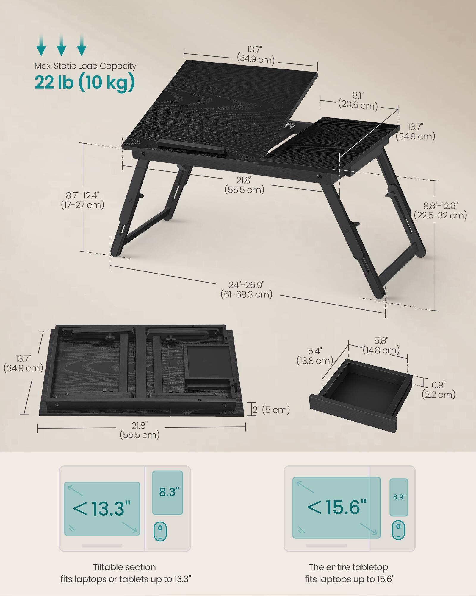Max Static Load Capacity: 22 lb (10 kg)

- 13.7" (34.9 cm)
- 8.1" (20.6 cm)
- 13.7" (34.9 cm)
- 8.7-12.4" (17-27 cm)
- 21.8" (55.5 cm)
- 8.8-12.6" (22.5-32 cm)
- 24-26.9" (61-68.3 cm)
- 13.7" (34.9 cm)
- 21.8" (55.5 cm)
- 5.4" (13.8 cm)
- 0.9" (2.2 cm)

Tiltable section fits laptops or tablets up to 13.3"
The entire tabletop fits laptops up to 15.6"