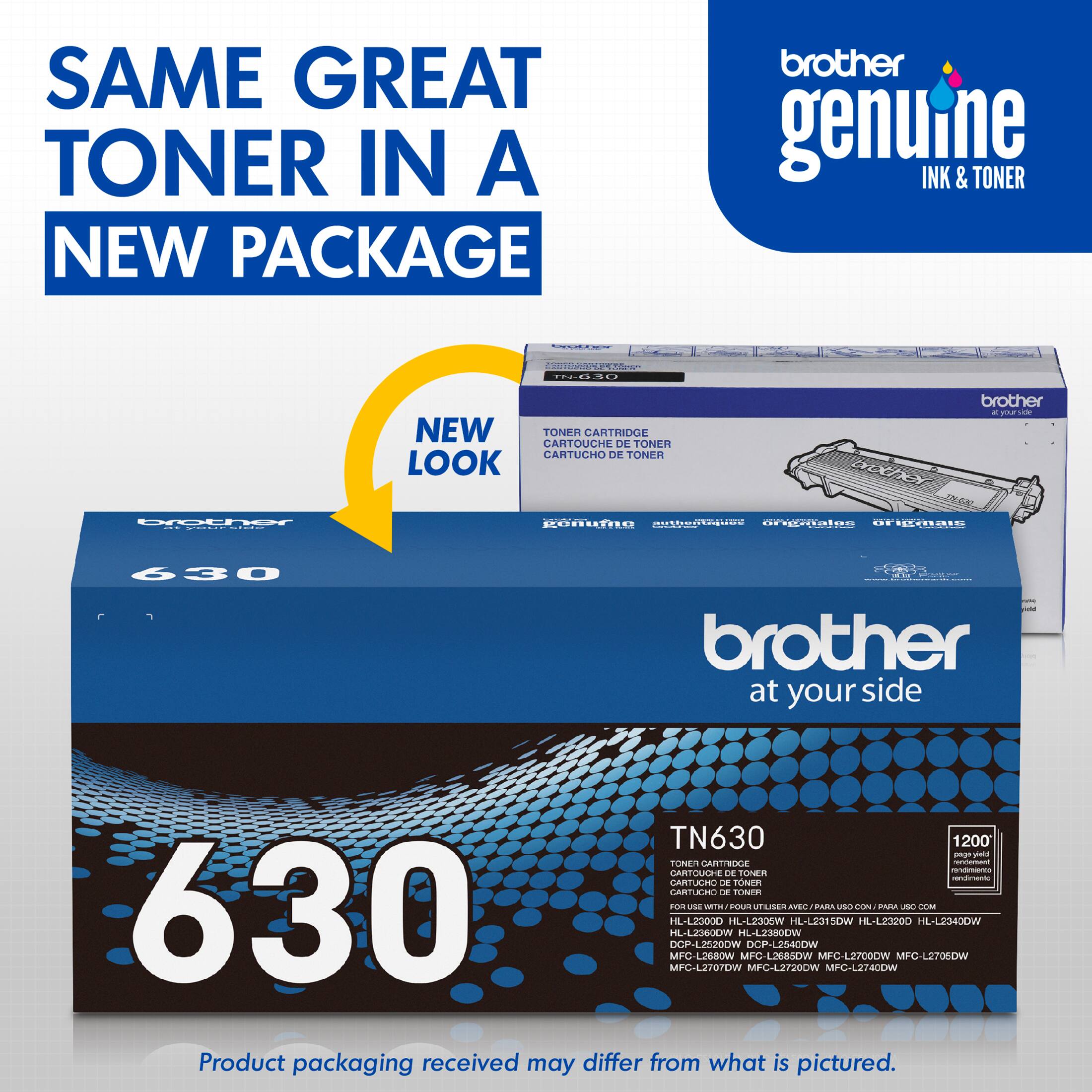 SAME GREAT TONER IN A NEW PACKAGE brother genuine INK & TONER ... NEW TONER CARTRIDGE CARTOUCHE DE TONER CARTUCHO DE TONER LOOK brother - yoc  Drocher I conuTRo onagiou arnaton OF 430 brother at your side TN630 1200 mp V FORE ARTIROA i -_ CARTOUCHE CE KEn  CARTULA D en CARTIEN  TONTe naTus nou UTLLSER AVEO PARA vrka CUN P  GEM 630 DCP-L2E20OW MFC HL-LZISOLW IL-L2500D MFC-LST07DW L260W WOEEJ-JH KL-LZOW MFC DCP-LES40DW MFC42720DW LJE&SOW HL-LES1LOW MPC-L2700CW MPG-2740OON HL-L23200 MPC-LST0OW Product packaging received may differ from what is pictured.