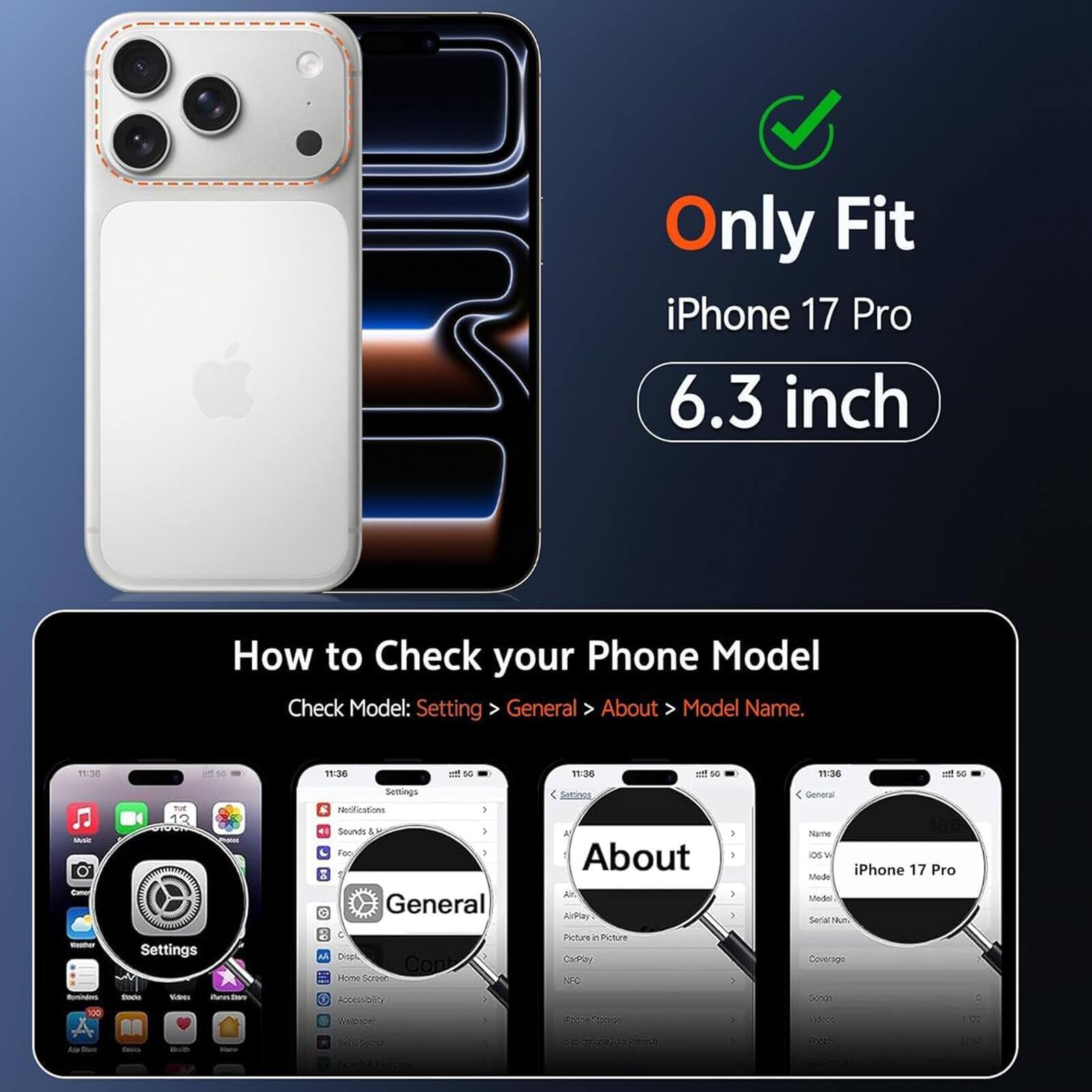 Only Fit iPhone 17 Pro 6.3 inch

How to Check your Phone Model
Check Model: Settings > General > About > Model Name.

11:36
11:36
50
11:36
50
11:36
50

Settings
Setinos
General
Music Cano
TUE 12
Notifications ) Sounds Foo  General
A About ArPlay
} -
Name ios iPhone 17 Pro Mode Model Serial Num
massium itaminators 100
Settings Stock Van item
M Dispi, Cont Home Screon Recess-burg of
Picture in Picture  CarPley NFC Ressabenge
-- >
Coverage Songs 1,000
C 1172
 See
Coco
With

shippers
JUSTERS Richesh