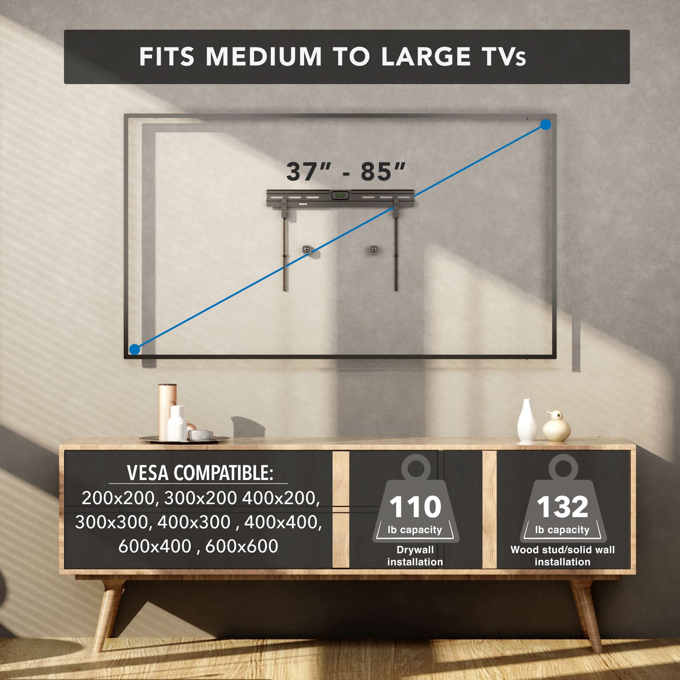 FITS MEDIUM TO LARGE TVs 37" - 85"  
VESA COMPATIBLE: 200x200, 300x200, 400x200, 300x300, 400x300, 400x400, 600x400, 600x600  
110 lb capacity Drywall installation  
132 lb capacity Wood stud/solid wall installation