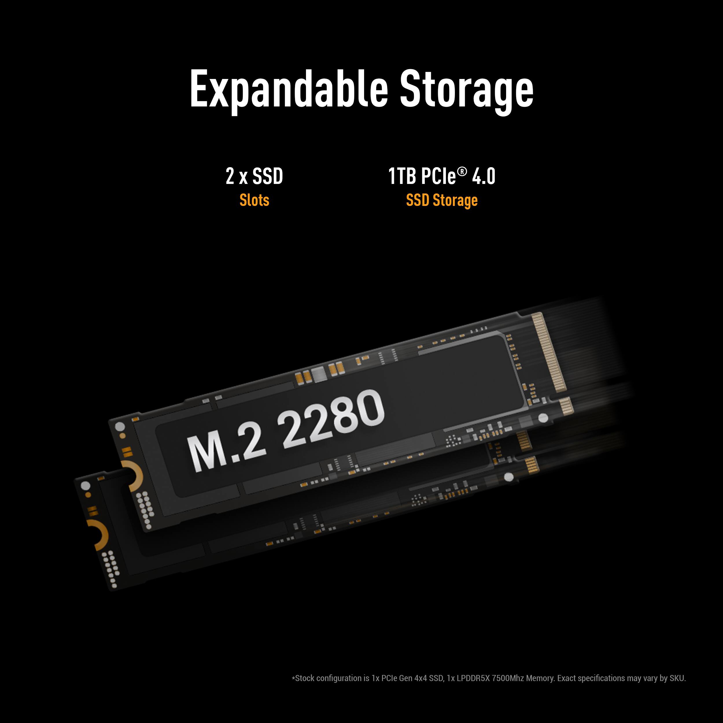 Expandable Storage  
2 x SSD Slots  
1TB PCIe® 4.0 SSD Storage  
M.2 2280  

*Stock configuration is 1x PCIe Gen 4x4 SSD, 1x LPDDR5X 7500MHz Memory. Exact specifications may vary by SKU.