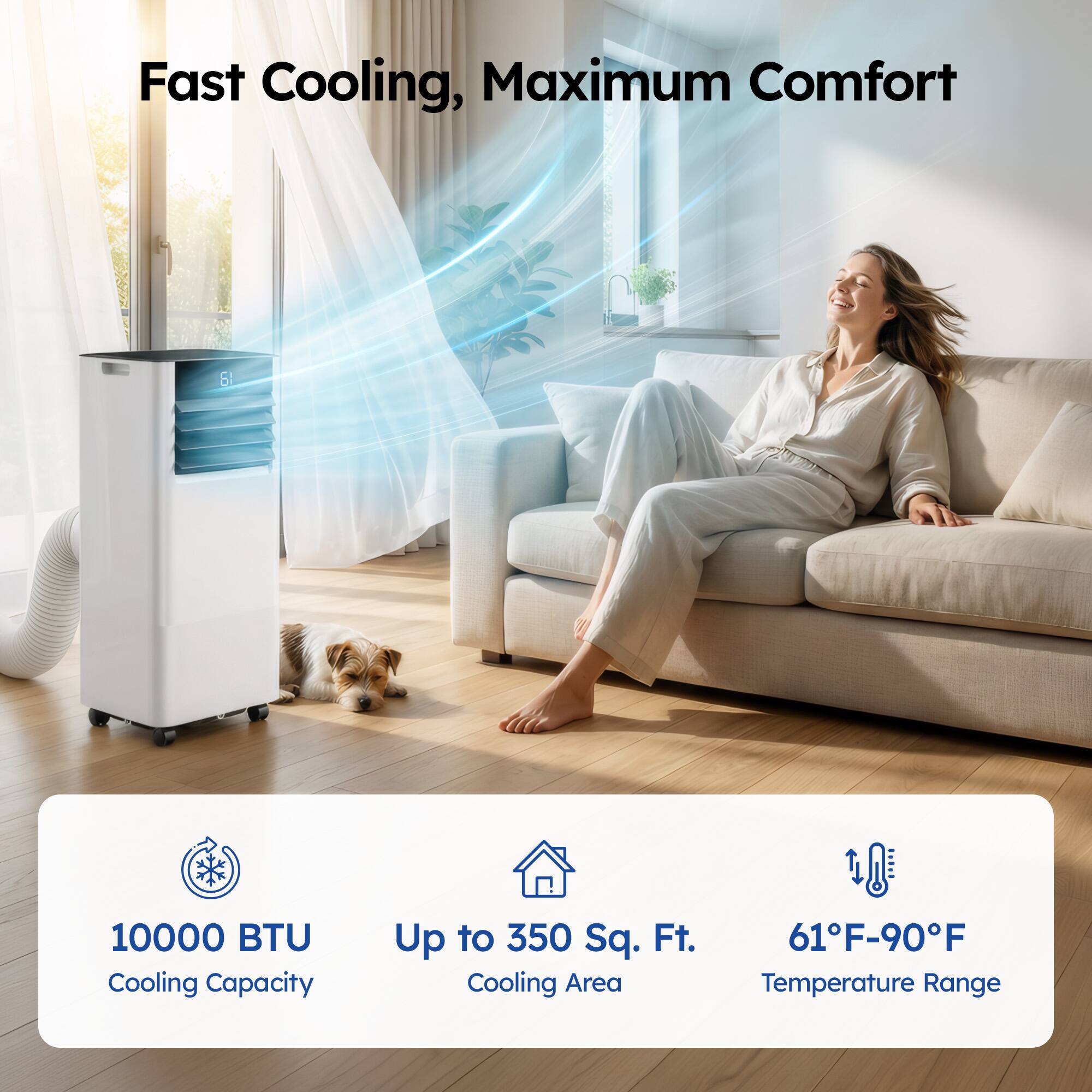 Fast Cooling, Maximum Comfort

10000 BTU Cooling Capacity  
Up to 350 Sq. Ft. Cooling Area  
61°F-90°F Temperature Range