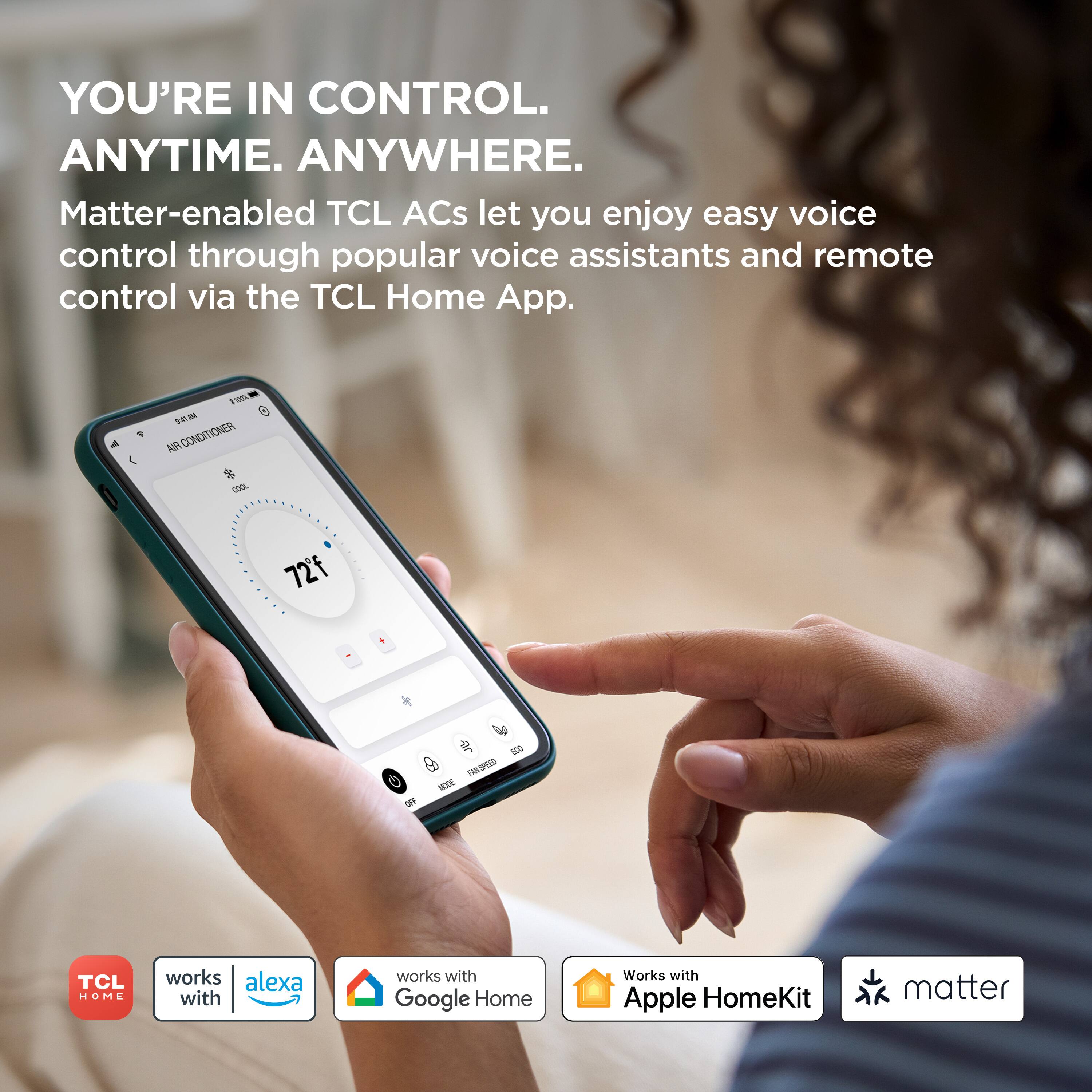 YOU'RE IN CONTROL. ANYTIME. ANYWHERE. Matter-enabled TCL ACs let you enjoy easy voice control through popular voice assistants and remote control via the TCL Home App. I - e SEA 1 AR CONDITIONER % dda 72f V  T 3 FM/SPED C -DE S TCL HOME works alexa with works with Google Home Works with Apple HomeKit matter