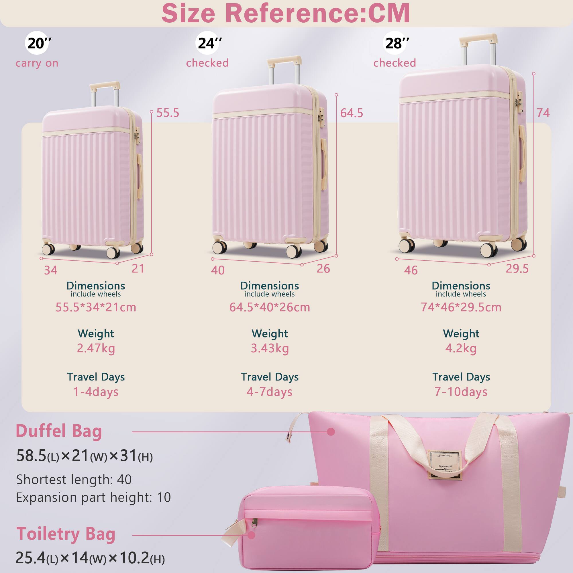 **Size Reference: CM**

- **20" carry on**
  - Dimensions: 55.5*34*21 cm
  - Weight: 2.47 kg
  - Travel Days: 1-4 days

- **24" checked**
  - Dimensions: 64.5*40*26 cm
  - Weight: 3.43 kg
  - Travel Days: 4-7 days

- **28" checked**
  - Dimensions: 74*46*29.5 cm
  - Weight: 4.2 kg
  - Travel Days: 7-10 days

**Duffel Bag**
- Dimensions: 58.5(L) x 21(W) x 31(H)
- Shortest length: 40
- Expansion part height: 10

**Toiletry Bag**
- Dimensions: 25.4(L) x 14(W) x 10.2(H)