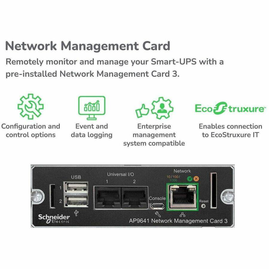 Network Management Card  
Remotely monitor and manage your Smart-UPS with a pre-installed Network Management Card 3.

- Configuration and control options
- Event and data logging
- Enterprise management
- Enables connection to EcoStruxure IT system compatible

Schneider Electric AP9641 Network Management Card 3  
USB  
Universal I/O 1  
Universal I/O 2  
Network 10/100/1000  
Console  
Reset