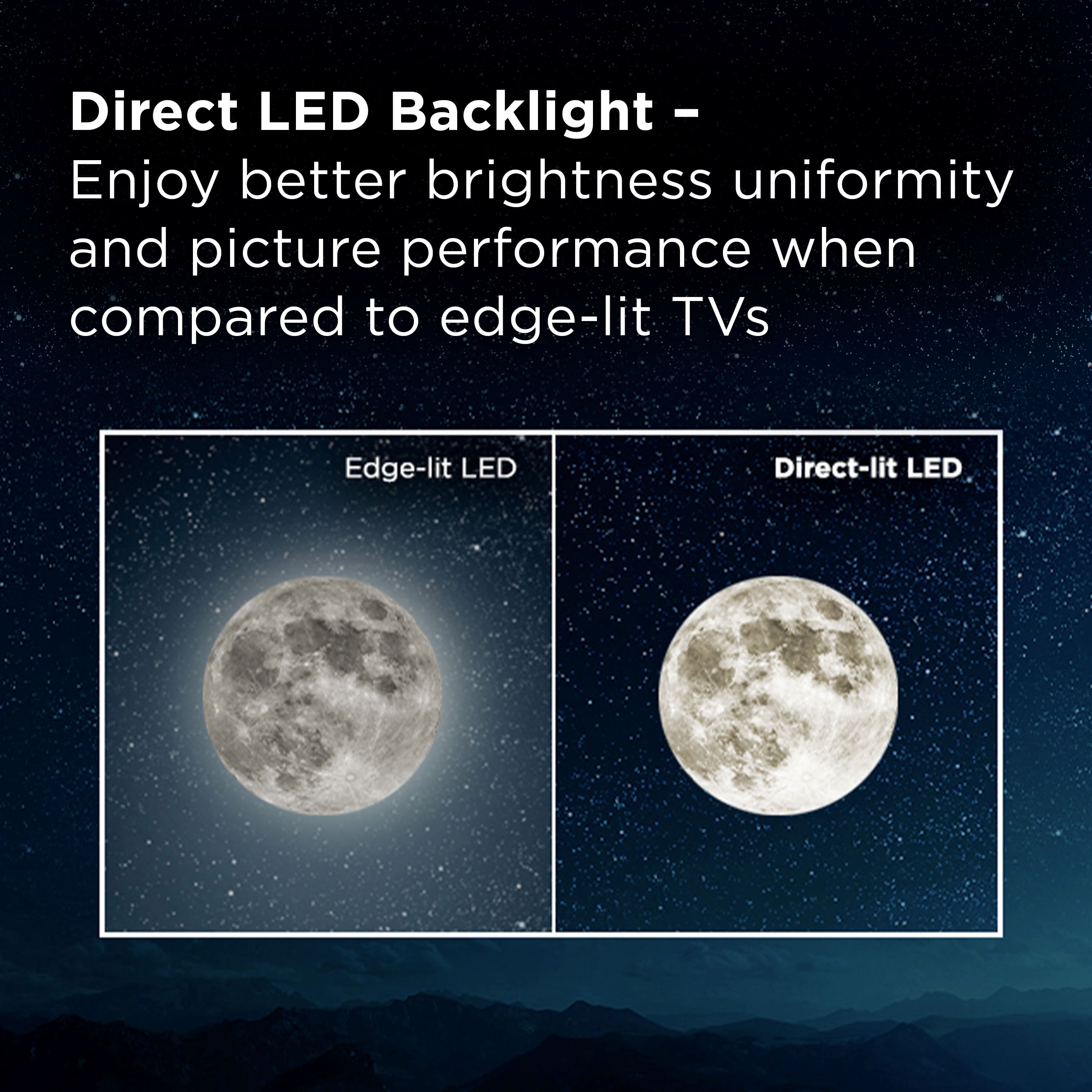 Direct LED Backlight - Enjoy better brightness uniformity and picture performance when compared to edge-lit TVs.