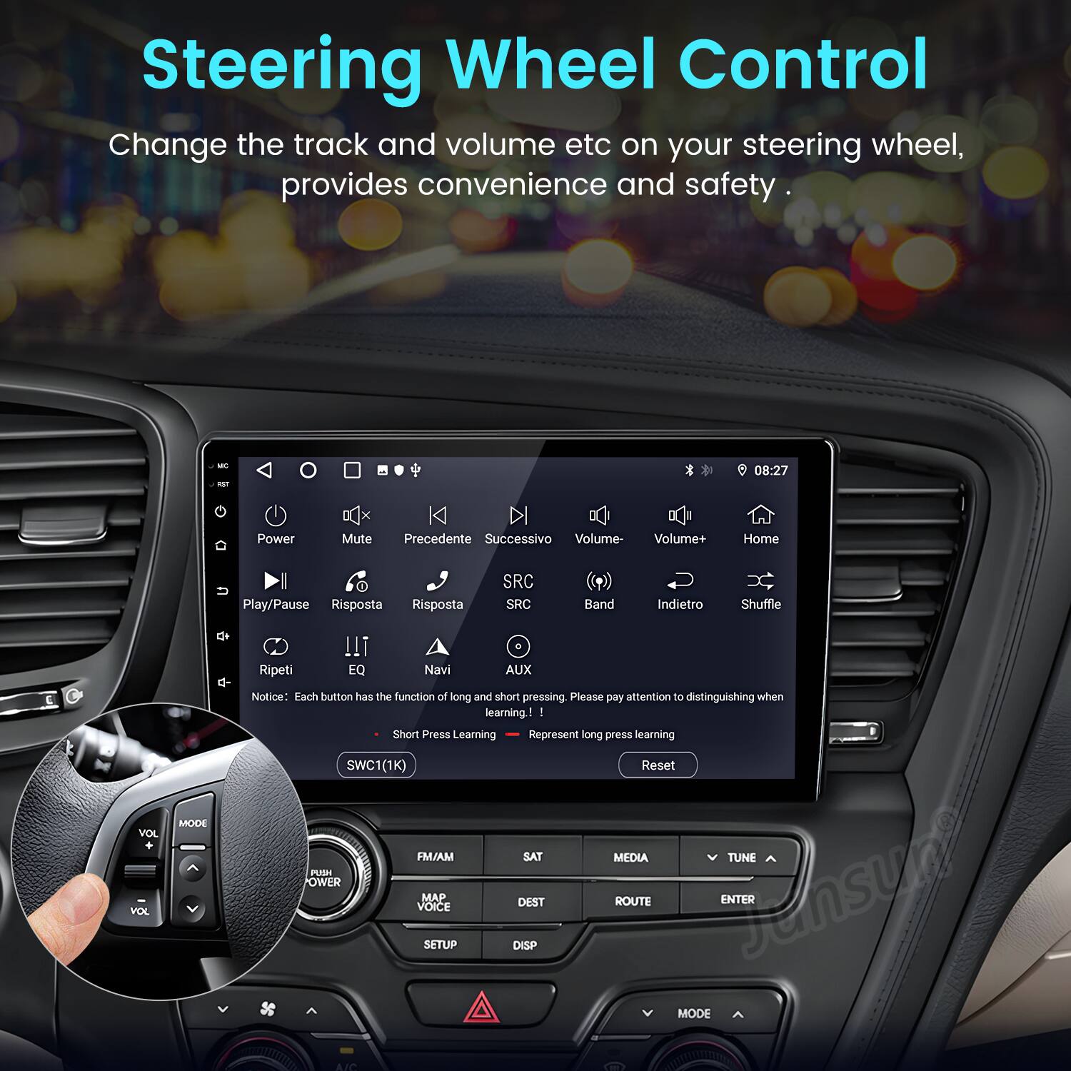Steering Wheel Control

Change the track and volume etc on your steering wheel, provides convenience and safety.

- Power
- Mute
- Precedente (Previous)
- Successivo (Next)
- Volume-
- Volume+
- Home
- Play/Pause
- Risposta (Response)
- SRC
- Band
- Indietro (Back)
- Shuffle
- Ripeti (Repeat)
- EQ
- Navi (Navigation)
- AUX
- VOL
- MODE

Notice: Each button has the function of long and short pressing. Please pay attention to distinguishing when learning!

- Short Press Learning
- Long Press Learning

SWC1(1K) Reset

FM/AM
SAT
MEDIA
TUNE
POWER
Jensun
MAP
ROUTE
ENTER
VOICE
DEST
SETUP
DISP
MODE