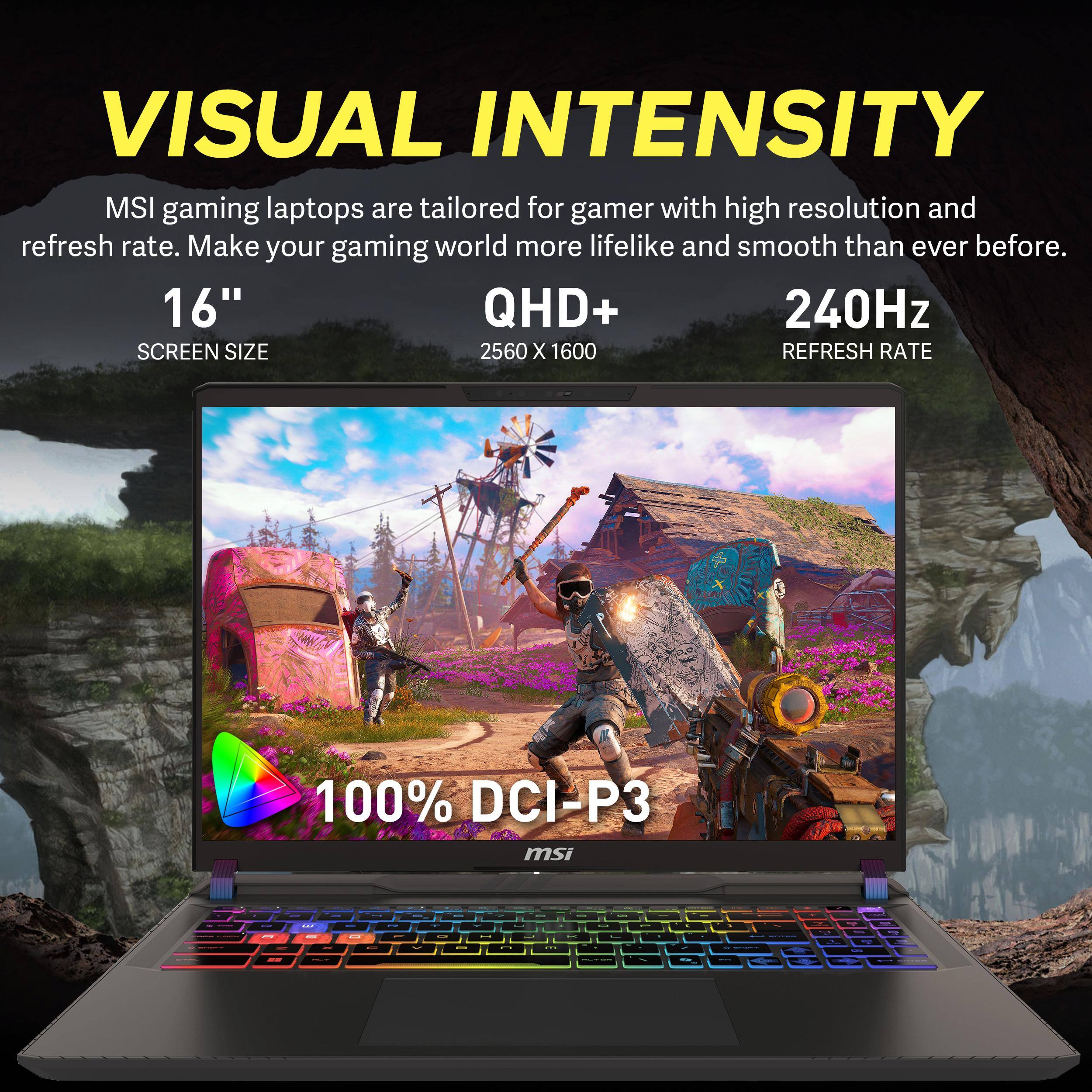 VISUAL INTENSITY  
MSI gaming laptops are tailored for gamers with high resolution and refresh rate. Make your gaming world more lifelike and smooth than ever before.  
16" SCREEN SIZE  
QHD+ 2560 X 1600  
240Hz REFRESH RATE  
100% DCI-P3
