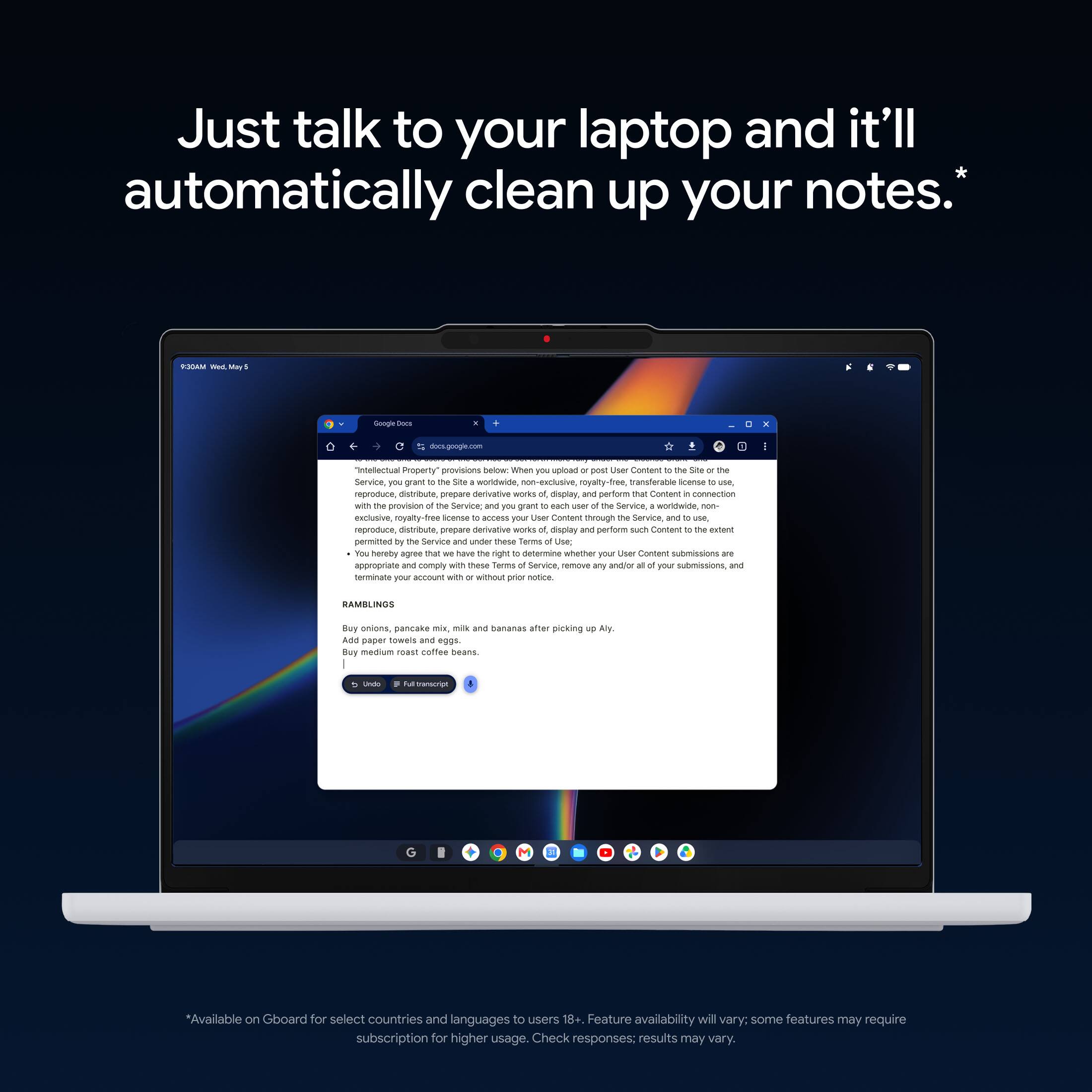Just talk to your laptop and it'll automatically clean up your notes.*

MADOR
Google Docs
docs.google.com

"Intellectual Property" provisions below: When you upload or post User Content to the Site or the Service, you grant the Site a worldwide, non-exclusive, transferable license to use, reproduce, distribute, prepare derivative works, display, and perform that Content in connection with the provision of the Service and you grant to each user of the Service, a worldwide, non-exclusive, royalty-free license to access your User Content through the Service, and to use, reproduce, distribute, prepare derivative works of, and perform such Content to the extent permitted by the Service and under these Terms of Use. You hereby agree that we have the right to determine whether your User Content submissions are appropriate and comply with these Terms of Service, remove any and/or all of your submissions, and terminate your account with or without prior notice.

RAMBLINGS
Buy onions, pancake mix, milk and bananas after work.
Add paper towels and eggs.
Buy medium roast coffee beans.

*Available on Gboard for select countries and languages to use. Feature availability will vary; some features may require subscription for higher usage. Check responses; results may vary.