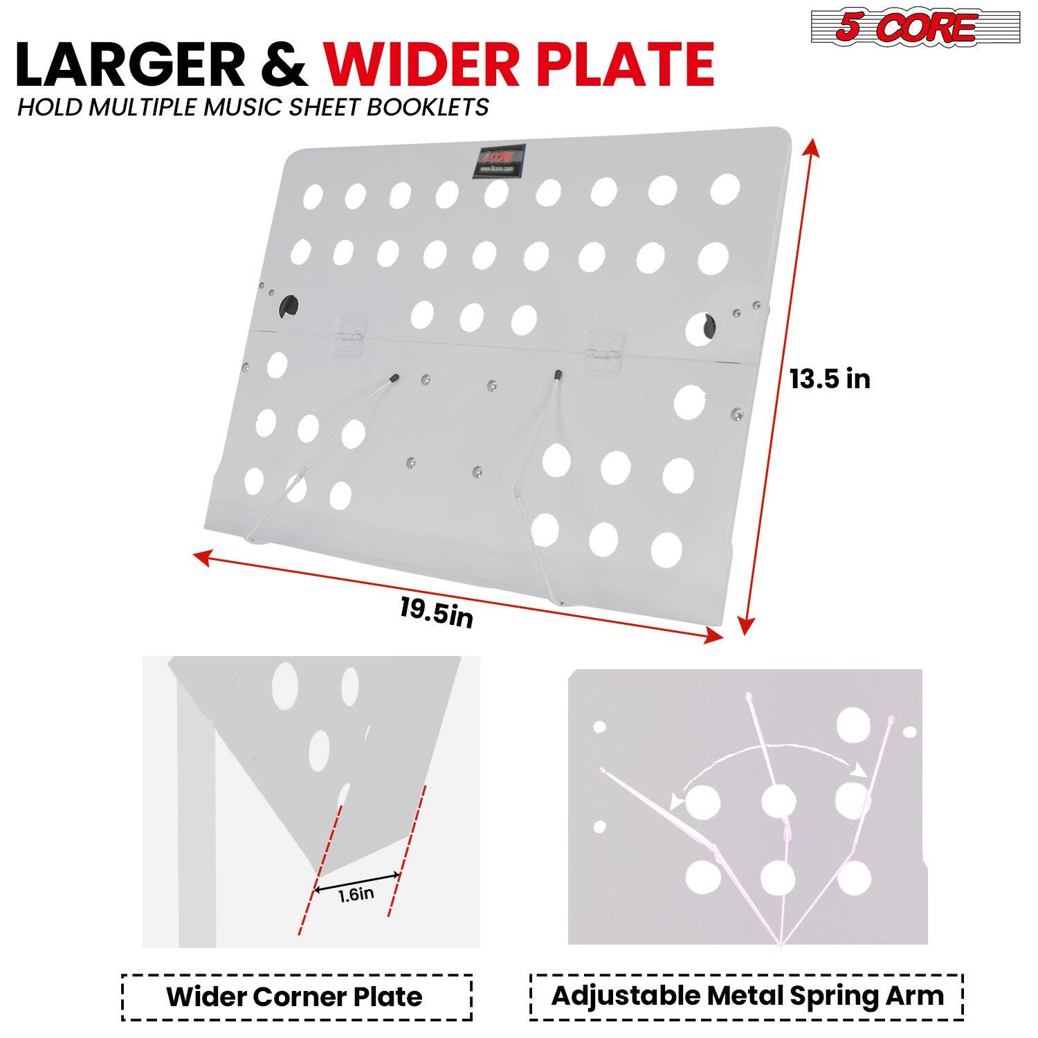 LARGER & WIDER PLATE  
HOLD MULTIPLE MUSIC SHEET BOOKLETS  

5 CORE  

19.5in  
13.5in  
1.6in  

Wider Corner Plate  
Adjustable Metal Spring Arm
