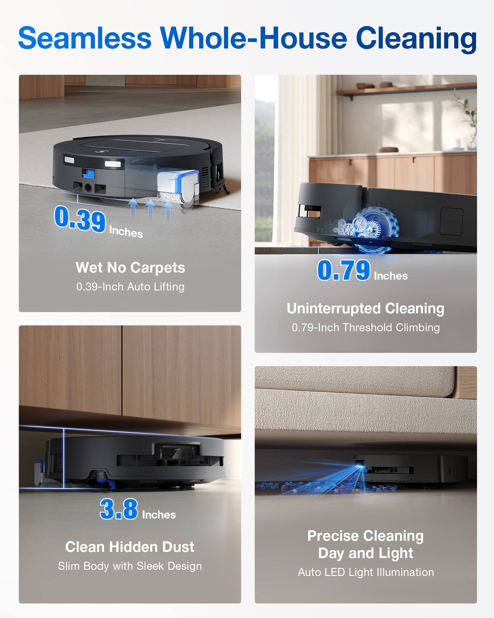 Seamless Whole-House Cleaning

- 0.39 Inches Wet No Carpets  
  0.39-Inch Auto Lifting

- 0.79 Inches Uninterrupted Cleaning  
  0.79-Inch Threshold Climbing

- 3.8 Inches Clean Hidden Dust  
  Slim Body with Sleek Design

- Precise Cleaning Day and Light  
  Auto LED Light Illumination