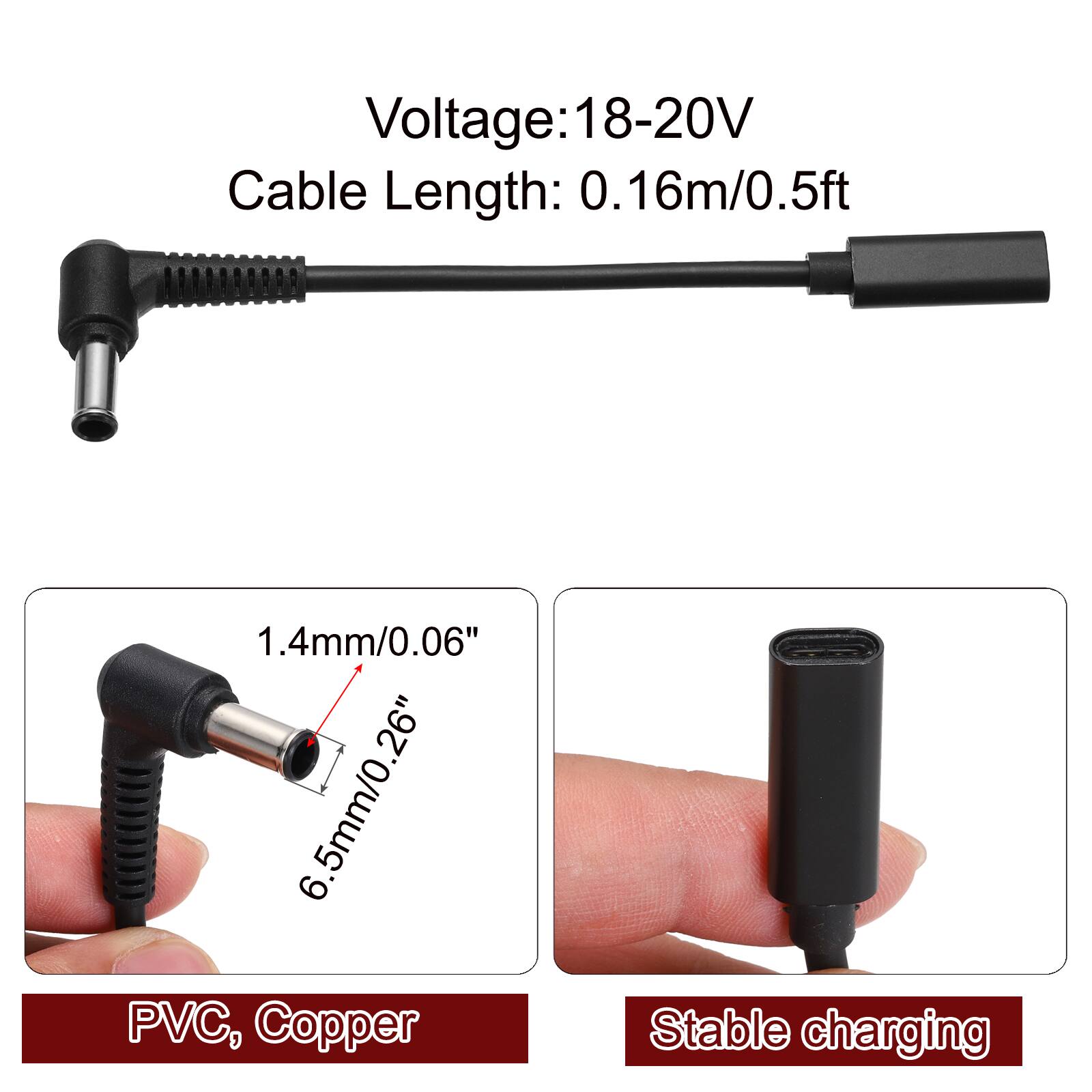 Voltage: 18-20V  
Cable Length: 0.16m/0.5ft  
1.4mm/0.06"  
6.5mm/0.26"  
PVC, Copper  
Stable charging