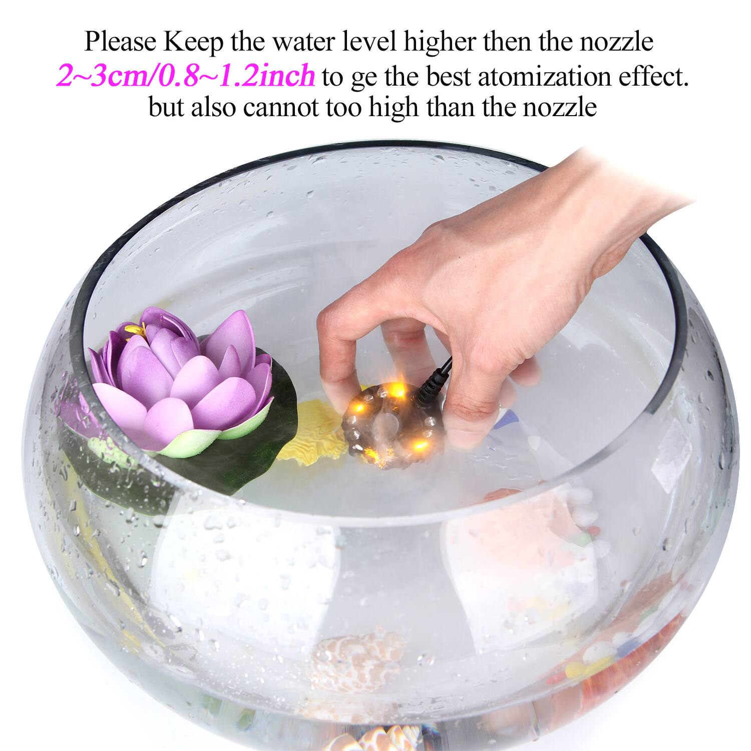 Please Keep the water level higher than the nozzle 2~3cm/0.8~1.2inch to get the best atomization effect. but also cannot too high than the nozzle