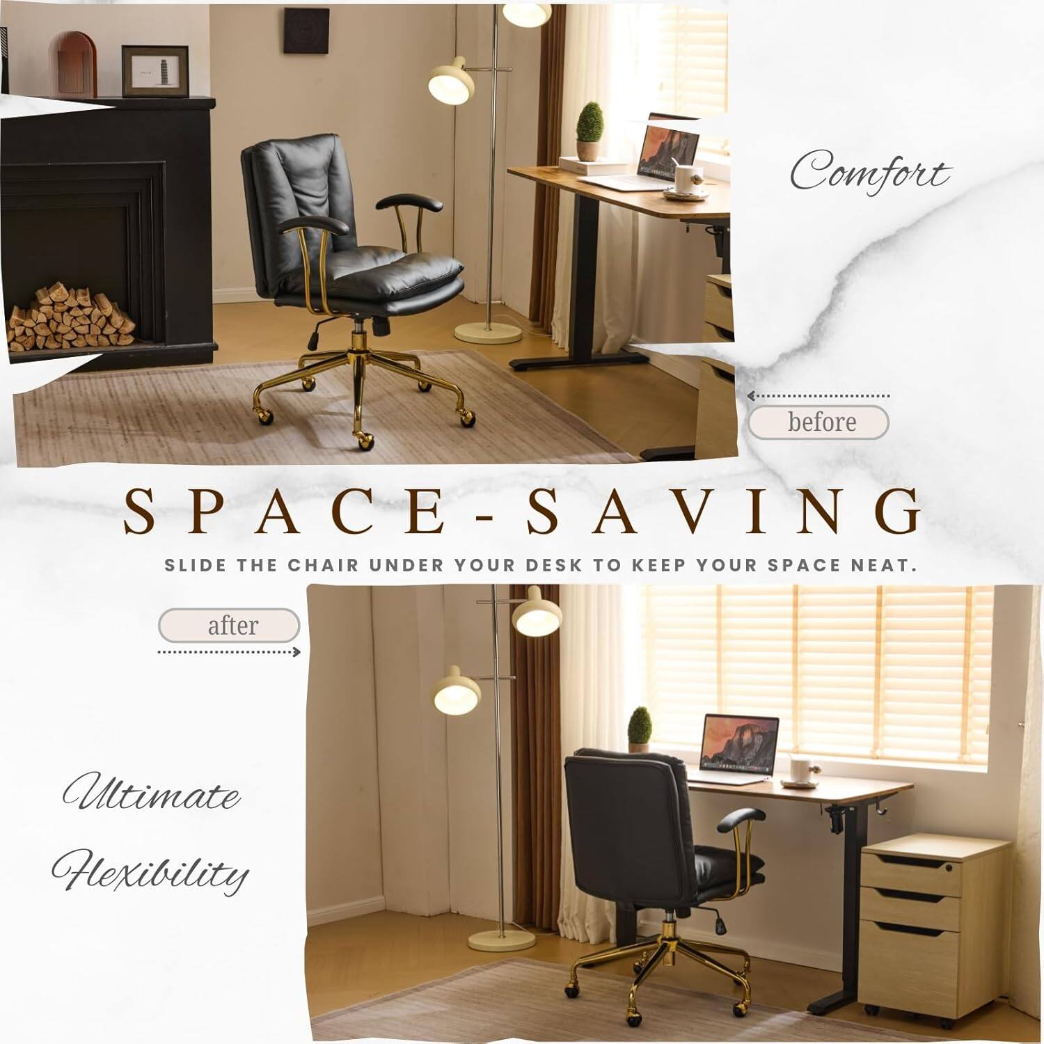 Comfort before SPACE-SAVING - SLIDE THE CHAIR UNDER YOUR DESK TO KEEP YOUR SPACE NEAT. after Ultimate Flexibility