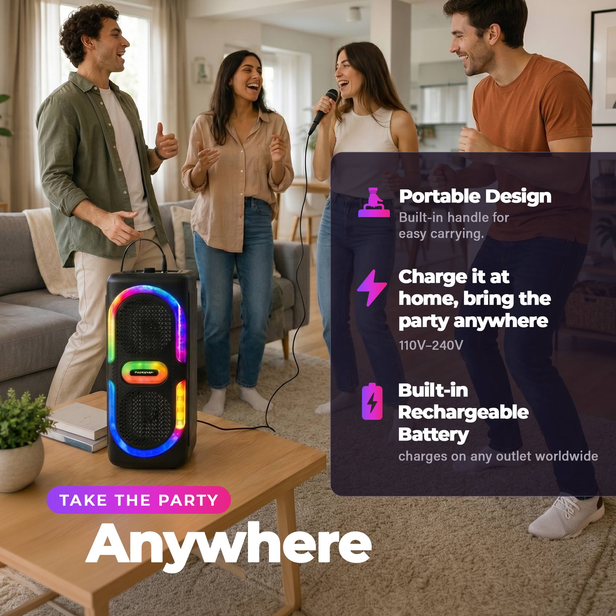 Portable Design  
Built-in handle for easy carrying.  

Charge it at home, bring the party anywhere  
110V-240V  

Built-in Rechargeable Battery  
charges on any outlet worldwide  

TAKE THE PARTY Anywhere