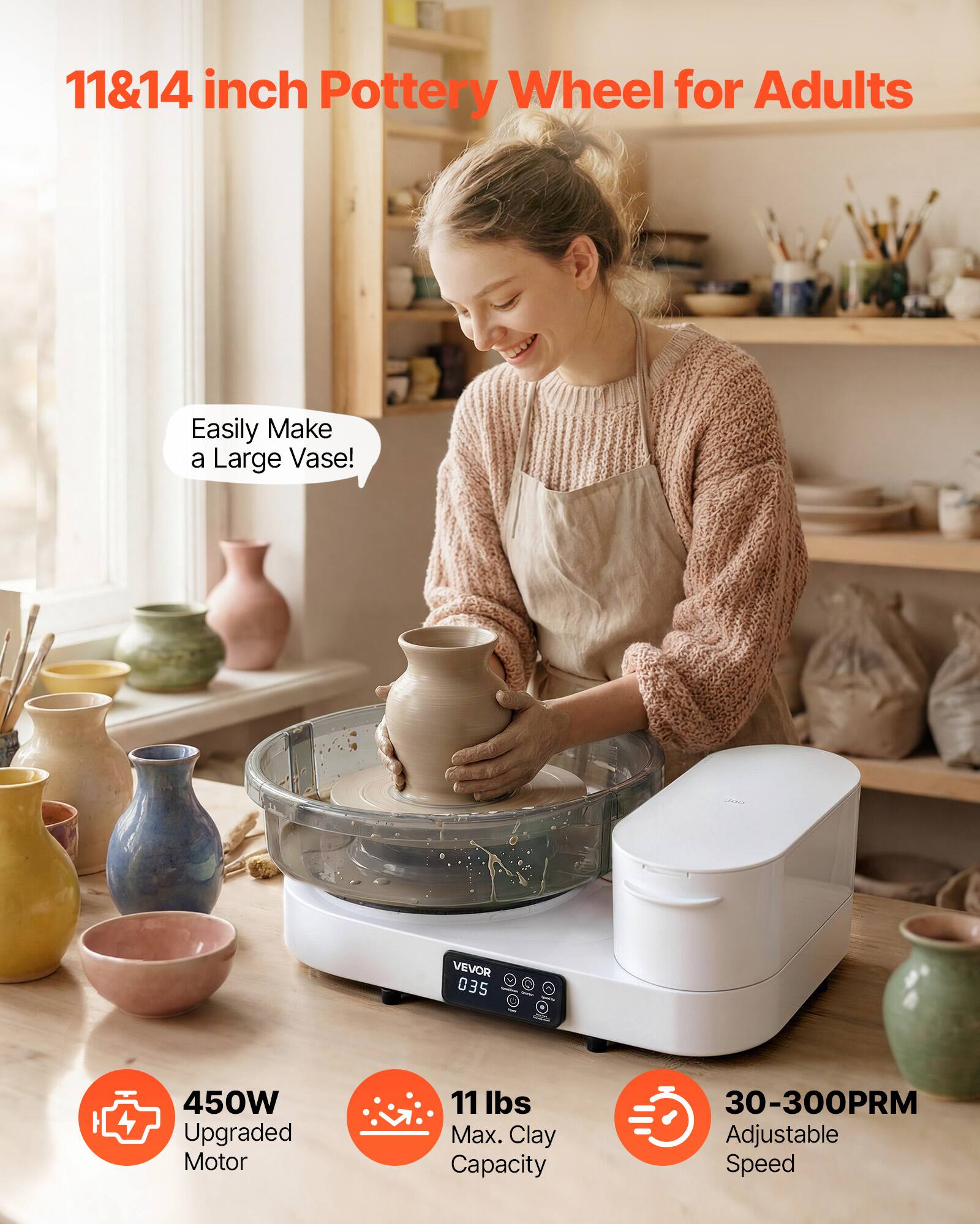 11&14 inch Pottery Wheel for Adults

Easily Make a Large Vase!

VEVOR 035

450W Upgraded Motor

11 lbs Max. Clay Capacity

30-300PRM Adjustable Speed