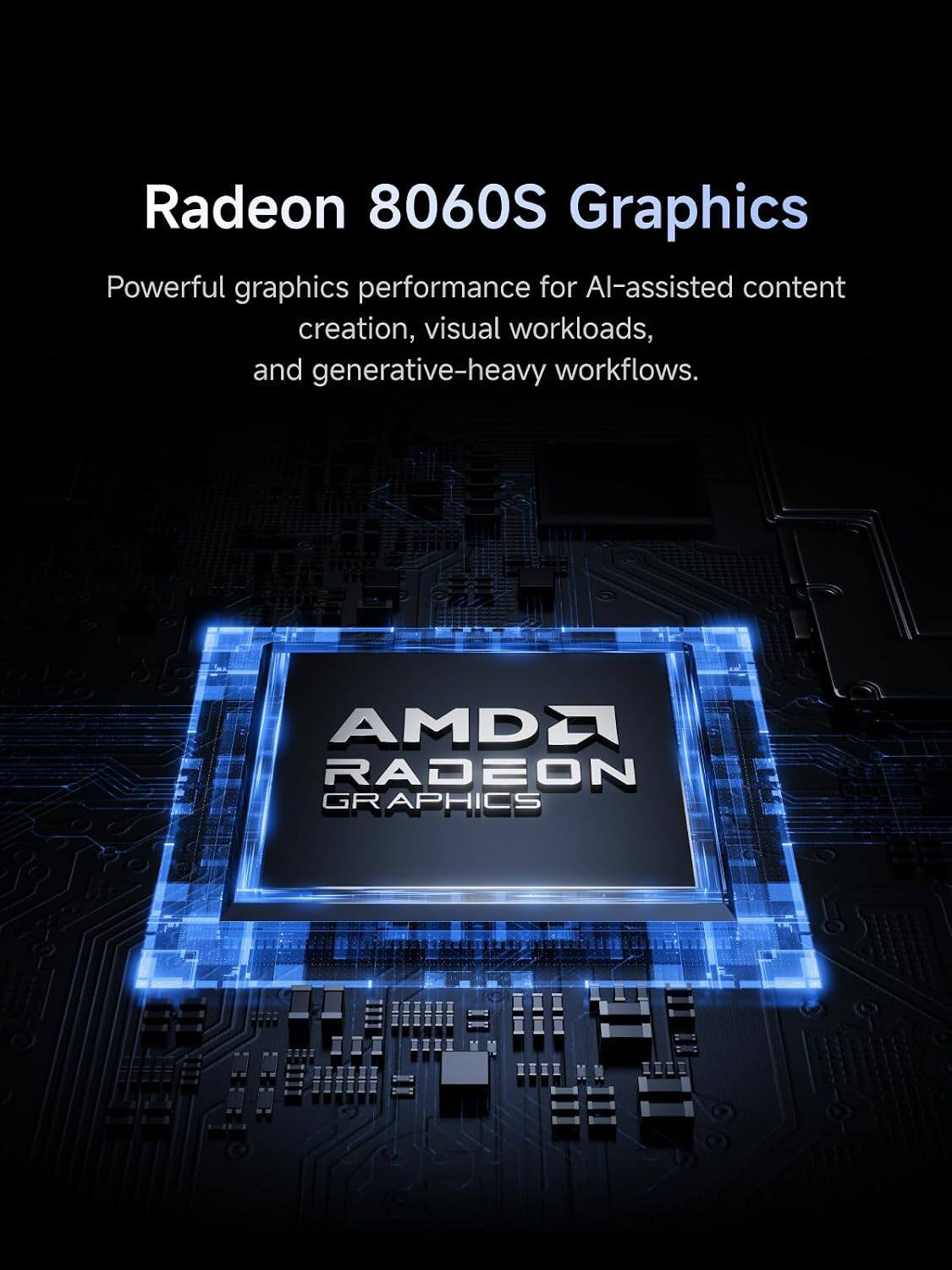 Radeon 8060S Graphics  
Powerful graphics performance for AI-assisted content creation, visual workloads, and generative-heavy workflows.  

AMDD RADEON GRAPHICS