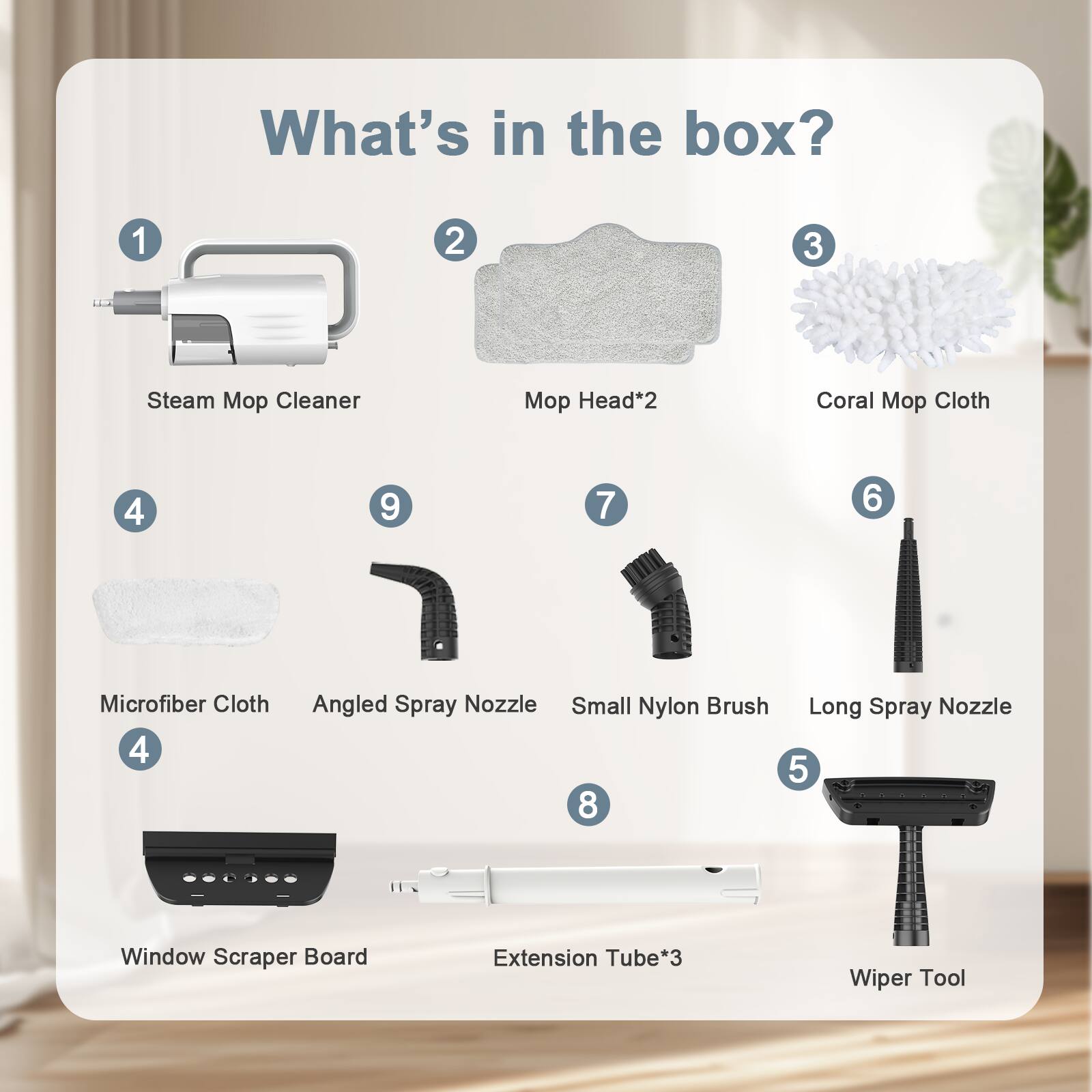 What's in the box?

1. Steam Mop Cleaner
2. Mop Head*2
3. Coral Mop Cloth
4. Microfiber Cloth
5. Window Scraper Board
6. Small Nylon Brush
7. Angled Spray Nozzle
8. Long Spray Nozzle
9. Extension Tube*3
10. Wiper Tool