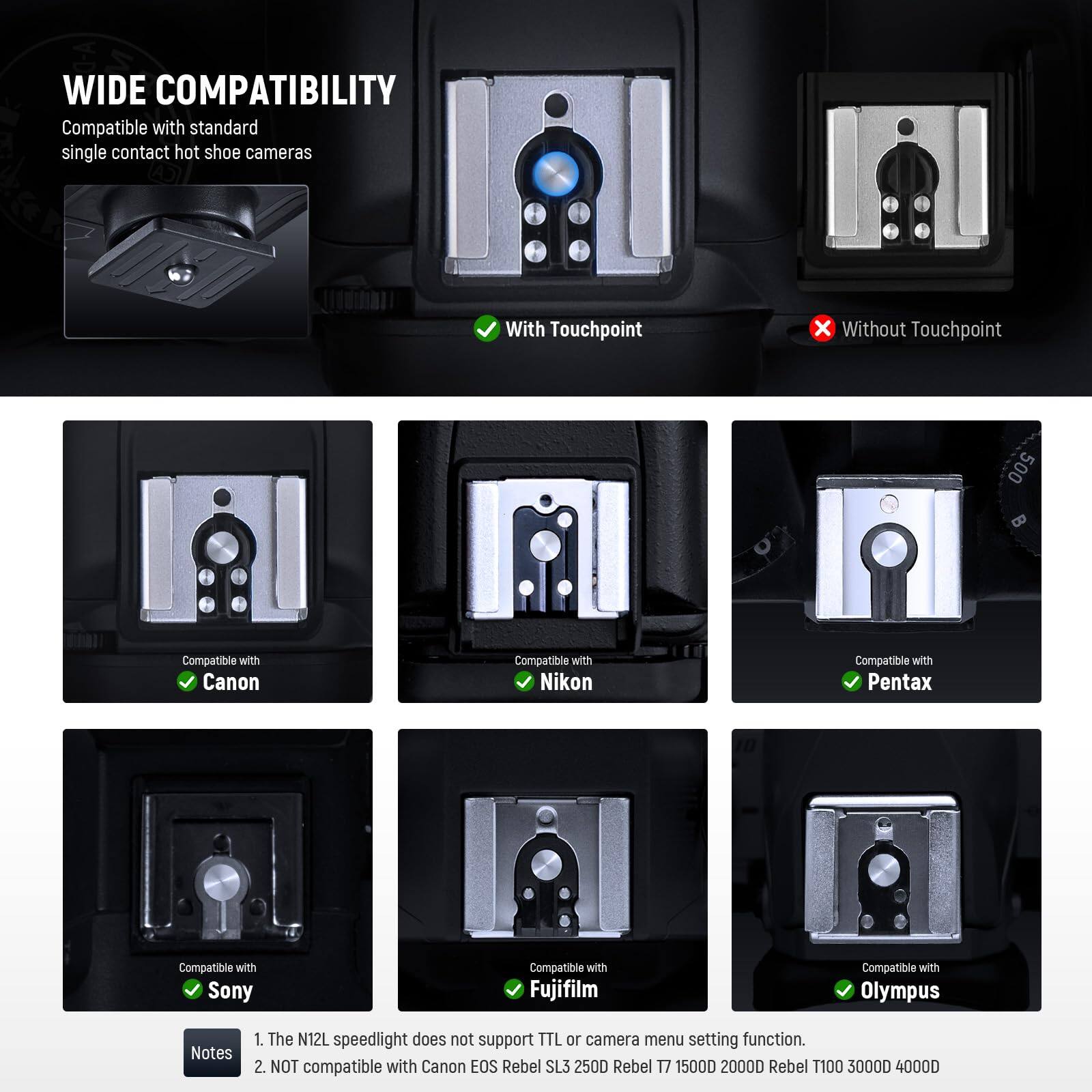 **WIDE COMPATIBILITY**

Compatible with standard single contact hot shoe cameras

- With Touchpoint
- Without Touchpoint

Compatible with:
- Canon
- Nikon
- Pentax
- Sony
- Fujifilm
- Olympus

**Notes:**
1. The N12L speedlight does not support TTL or camera menu setting function.
2. NOT compatible with Canon EOS Rebel SL3 250D Rebel T7 1500D 2000D Rebel T100 3000D 4000D