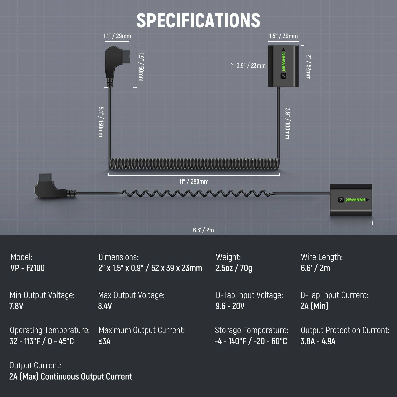 **SPECIFICATIONS**

- **Model:** VP-FZ100
- **Dimensions:** 2" x 1.5" x 0.9" / 52 x 39 x 23mm
- **Weight:** 2.5oz / 70g
- **Wire Length:** 6.6' / 2m
- **Min Output Voltage:** 7.8V
- **Max Output Voltage:** 8.4V
- **D-Tap Input Voltage:** 9.6 - 20V
- **D-Tap Input Current:** 2A (Min)
- **Operating Temperature:** 32 - 113°F / 0 - 45°C
- **Maximum Output Current:** ≤3A
- **Storage Temperature:** -4 - 140°F / -20 - 60°C
- **Output Protection Current:** 3.8A - 4.9A
- **Output Current:** 2A (Max) Continuous Output Current

**Dimensions:**
- 1.1" / 29mm
- 1.5" / 39mm
- 1.9