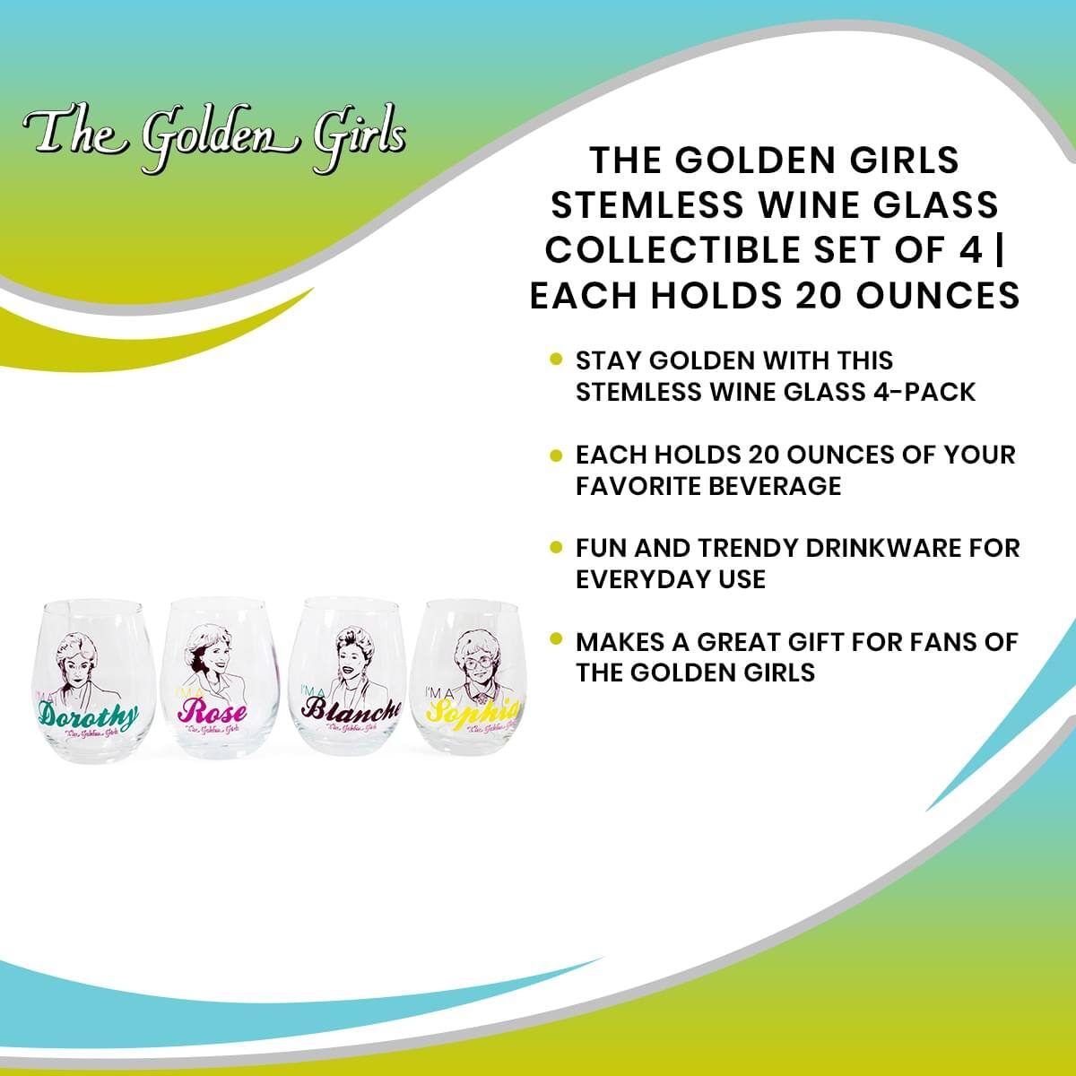 The Golden Girls

THE GOLDEN GIRLS STEMLESS WINE GLASS COLLECTIBLE SET OF 4 | EACH HOLDS 20 OUNCES

- STAY GOLDEN WITH THIS STEMLESS WINE GLASS 4-PACK
- EACH HOLDS 20 OUNCES OF YOUR FAVORITE BEVERAGE
- FUN AND TRENDY DRINKWARE FOR EVERYDAY USE
- MAKES A GREAT GIFT FOR FANS OF THE GOLDEN GIRLS

Dorothy
Rose
Blanch
Sophia