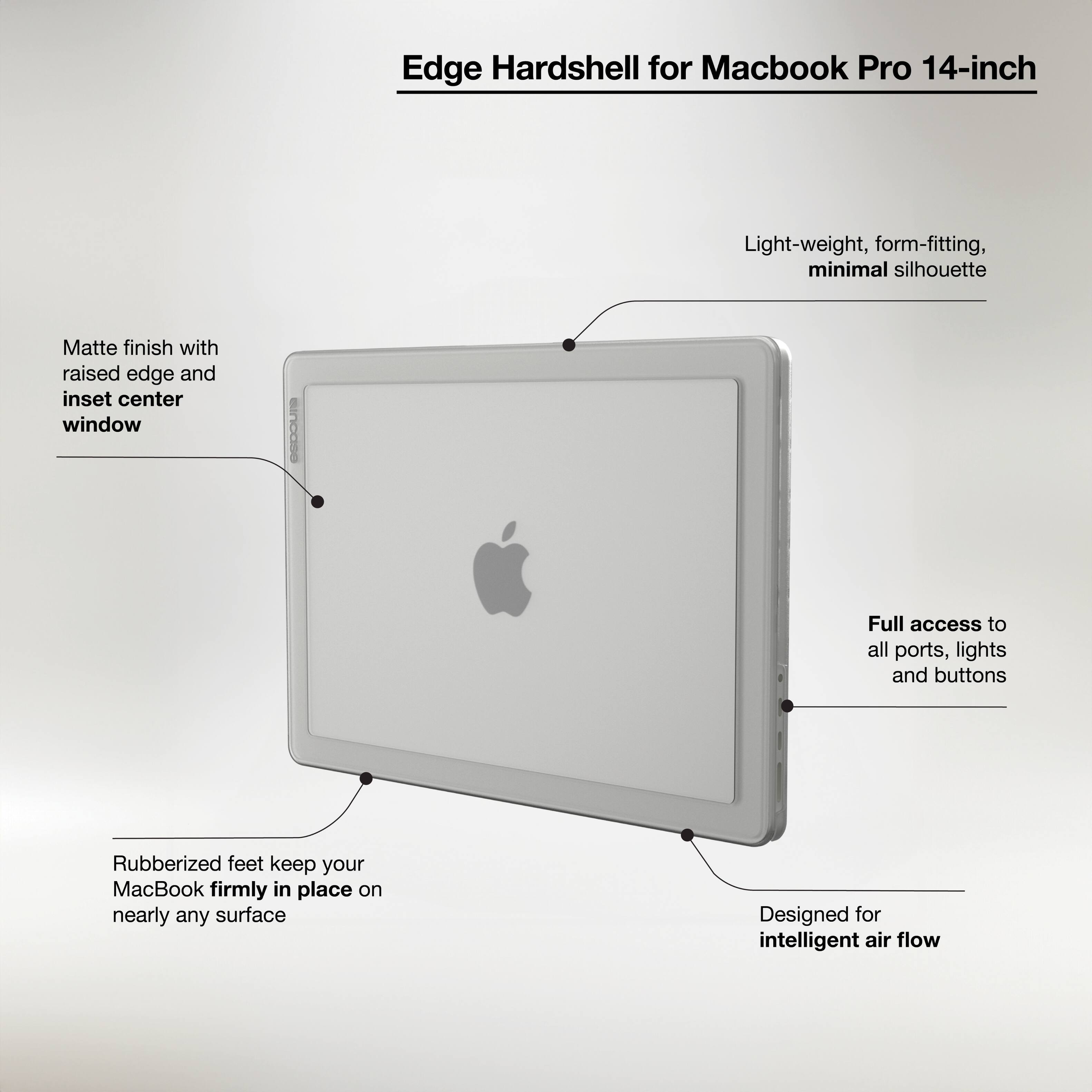 Edge Hardshell for Macbook Pro 14-inch:

* Light-weight, form-fitting, minimal silhouette
* Matte finish with raised edge and inset center window
* Full access to all ports, lights and buttons
* Rubberized feet keep your MacBook firmly in place on nearly any surface
* Designed for intelligent air flow