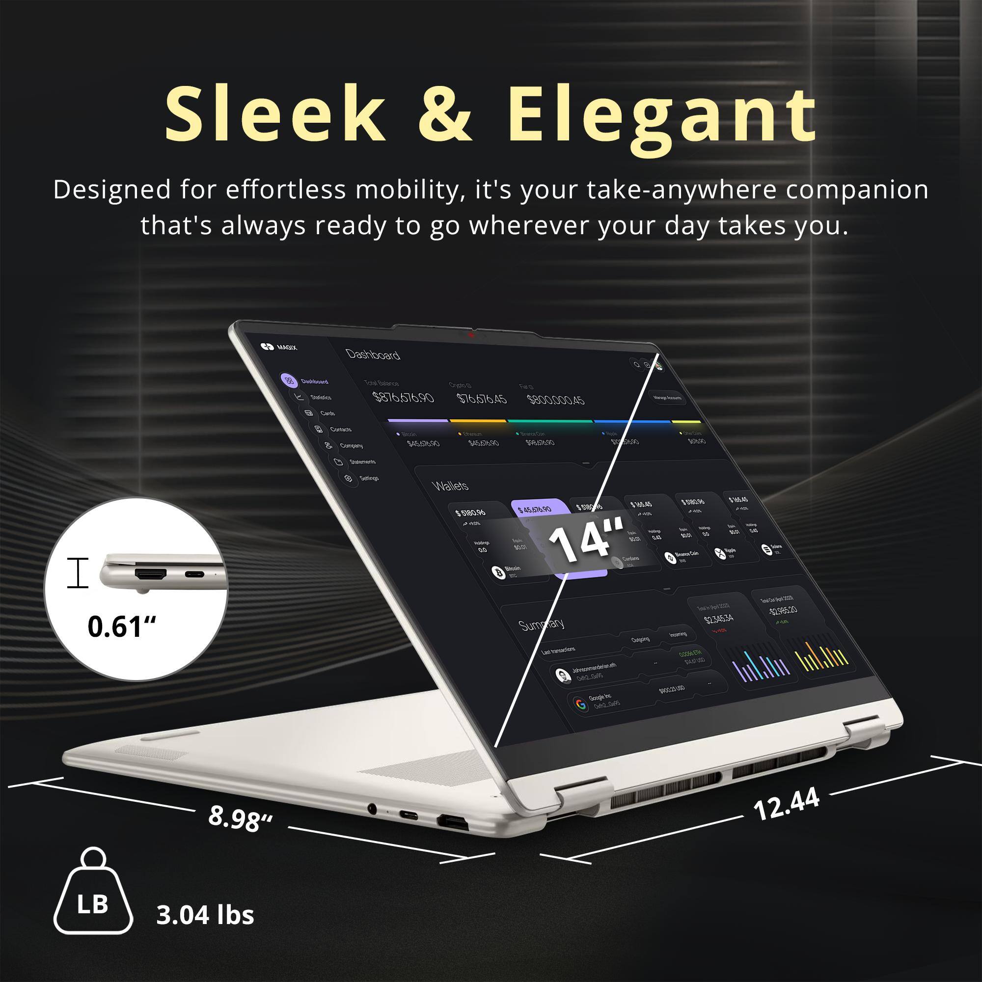 Sleek & Elegant  
Designed for effortless mobility, it's your take-anywhere companion that's always ready to go wherever your day takes you.

MAGIC  
Dashboard  
Dediboard Inereies Carb  
Cype $876.676.90 $76.676.45 $800,000.45  
Comics Company  
$45.36.90  
SAUSTURO  
PAR  
COM  
BAR  
I 0.61"  
Setings  
Wallets $580.96  
$580.00 THEAT $580 $165.45 $45,676.90 2.5%  
J-K M 14 You 14" Domey-Con WWW -$2.965.20  
Summary $2.345.34  
Corping Lefinession CLUCANTH ilmonebrath 042.0%  
WOLLOWED Google.be (vk2.Gol5  
8.98"  
12.44  
LB  
3.04 lbs