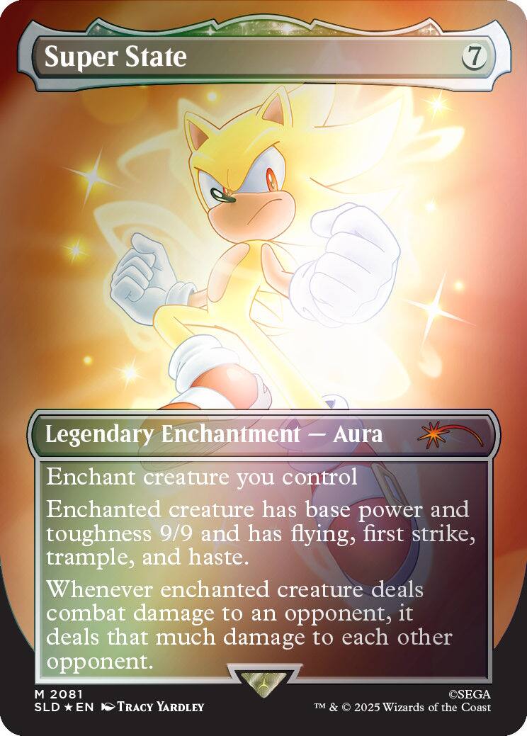 Super State  
7  
Legendary Enchantment — Aura  
Enchant creature you control  
Enchanted creature has base power and toughness 9/9 and has flying, first strike, trample, and haste. Whenever enchanted creature deals combat damage to an opponent, it deals that much damage to each other opponent.  

M 2081  
SLD EN  
TRACY YARDLEY  
©SEGA  
TM & © 2025 Wizards of the Coast