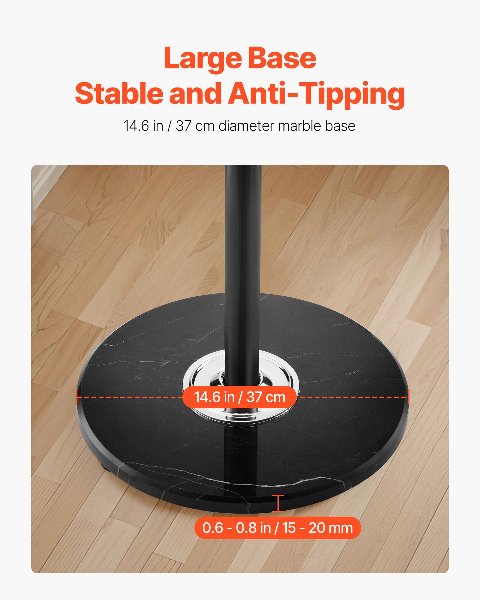Large Base  
Stable and Anti-Tipping  

14.6 in / 37 cm diameter marble base  

14.6 in / 37 cm  

0.6 - 0.8 in / 15 - 20 mm