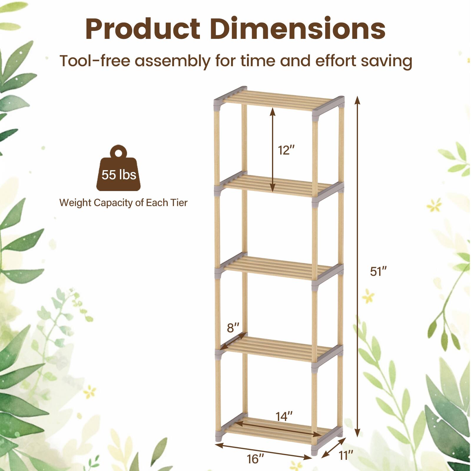 Product Dimensions  
Tool-free assembly for time and effort saving  

Weight Capacity of Each Tier: 55 lbs  

Dimensions:  
- Height: 51"  
- Width: 16"  
- Depth: 14"  
- Shelf Depth: 11"  
- Shelf Height: 12"  
- Shelf Spacing: 8"