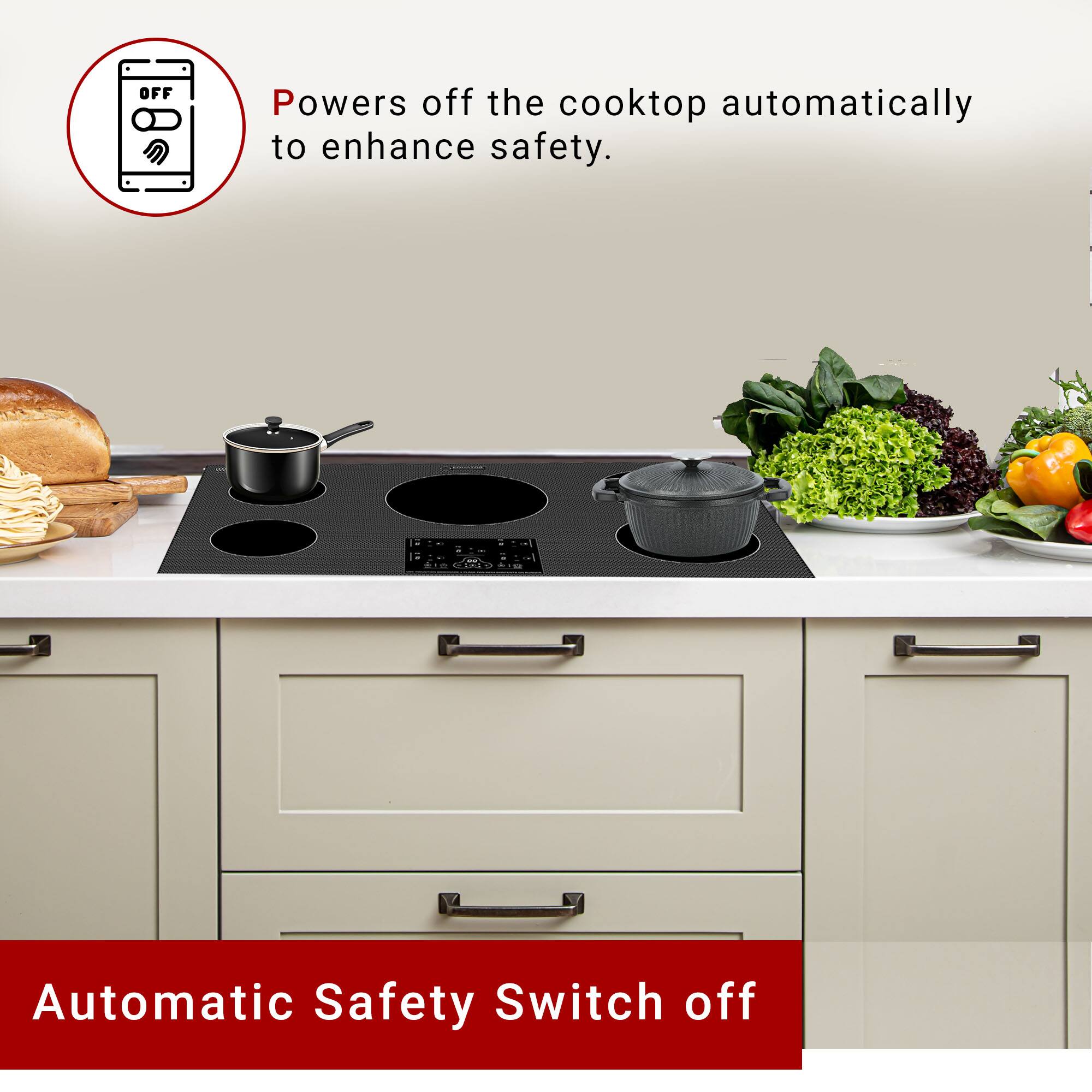 Powers off the cooktop automatically to enhance safety.

Automatic Safety Switch off