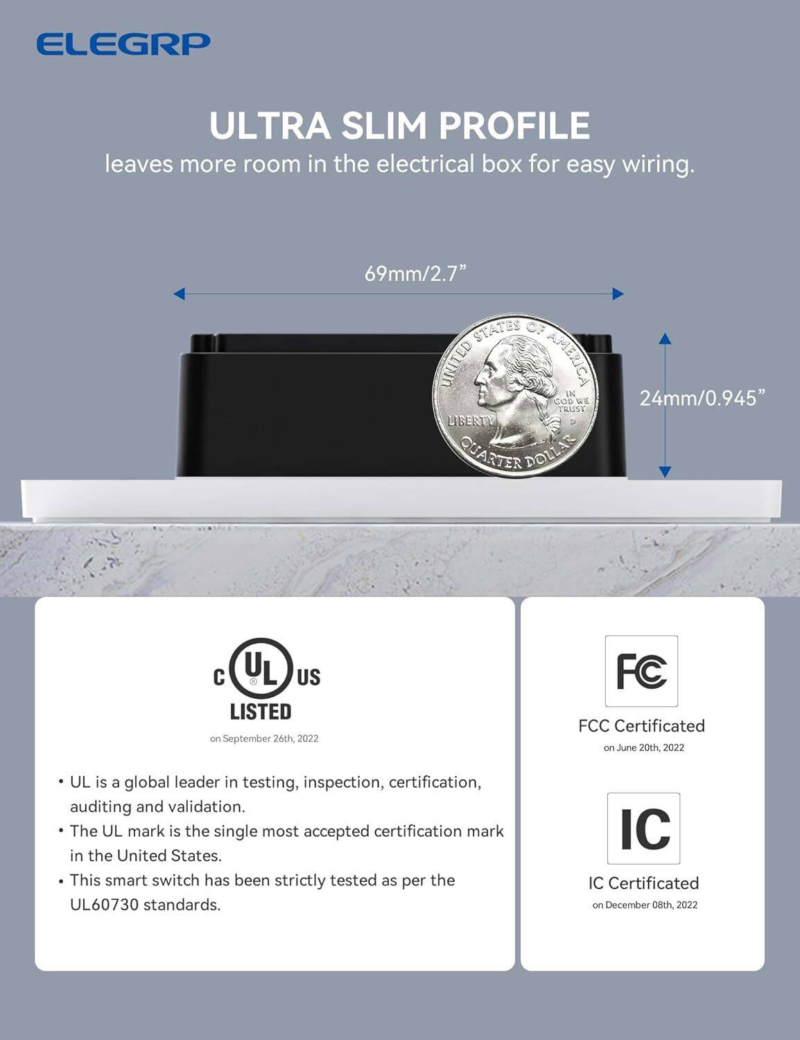 ELEGRP ULTRA SLIM PROFILE leaves more room in the electrical box for easy wiring. 69mm/2.7" STATES OF UNITED AMERICA N COD WE 24mm/0.945" TRUST LIBERTY QUARTER DOLLAR. UL is a global leader in testing, inspection, certification, auditing, and validation. The UL mark is the single most accepted certification mark in the United States. This smart switch has been strictly tested as per the UL60730 standards. FCC Certificated on June 20th, 2022. IC Certificated on December 08th, 2022.