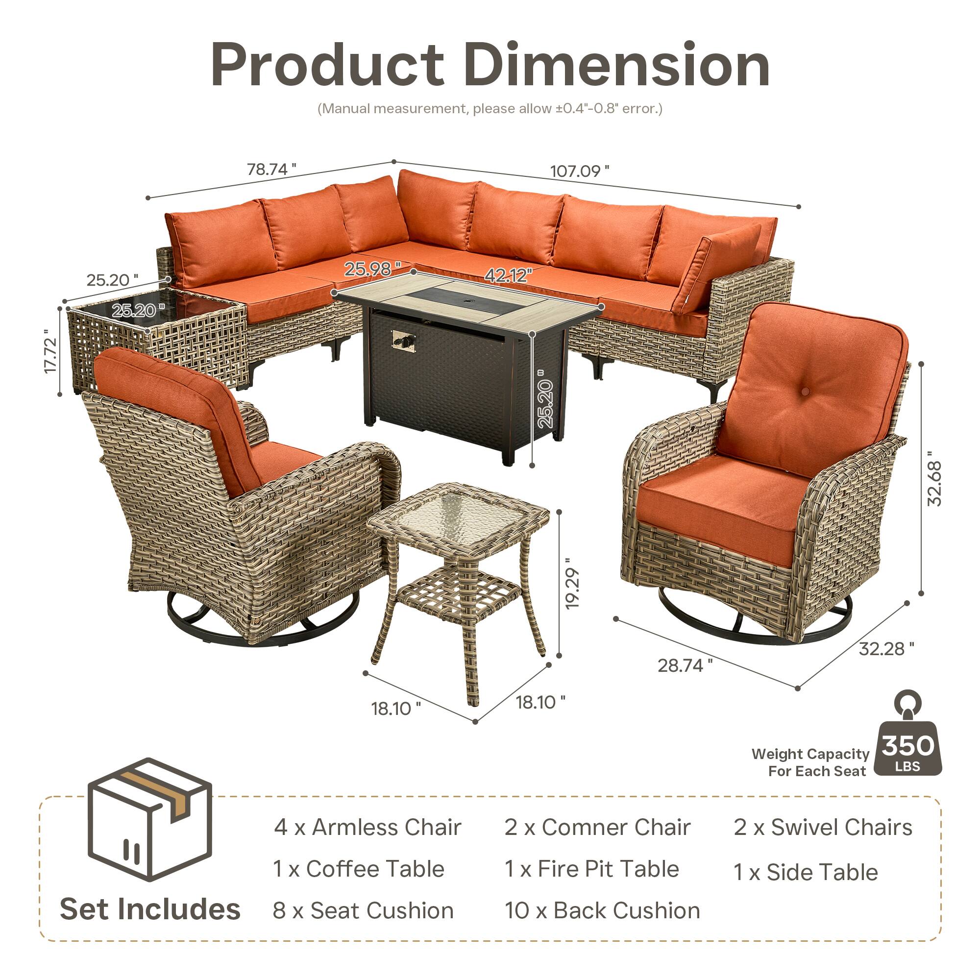 Product Dimension (Manual measurement, please allow 0.4-0.8 error.)  
78.74" 107.09" 25.20" 25.98" 42.12" 17.72" 25.20" 25.20" 32.68" 19.29" 28.74" 32.28" 18.10" 18.10"  

Weight Capacity: 350 LBS For Each Seat  

Set Includes:  
4 x Armless Chair  
2 x Corner Chair  
2 x Swivel Chairs  
1 x Coffee Table  
1 x Fire Pit Table  
1 x Side Table  
8 x Seat Cushion  
10 x Back Cushion