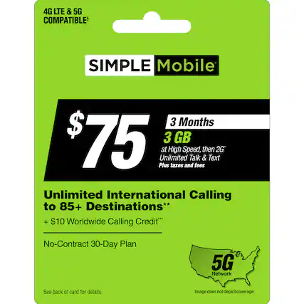 Simple Mobile 3 Months $75 3 GB at High Speed, then 2G* Unlimited Talk & Text Plus taxes and fees Unlimited International Calling to 85+ Destinations** + $10 Worldwide Calling Credit No-Contract 30-Day Plan 5G Network See back of card for details. Image does not depict coverage.