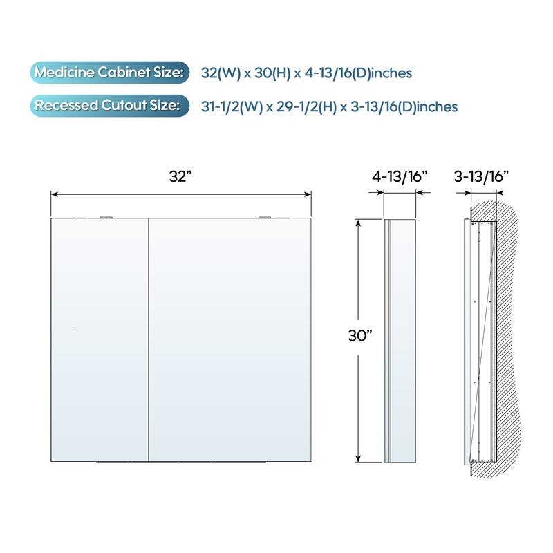 Medicine Cabinet Size: 32(W) x 30(H) x 4-13/16(D) inches  
Recessed Cutout Size: 31-1/2(W) x 29-1/2(H) x 3-13/16(D) inches
