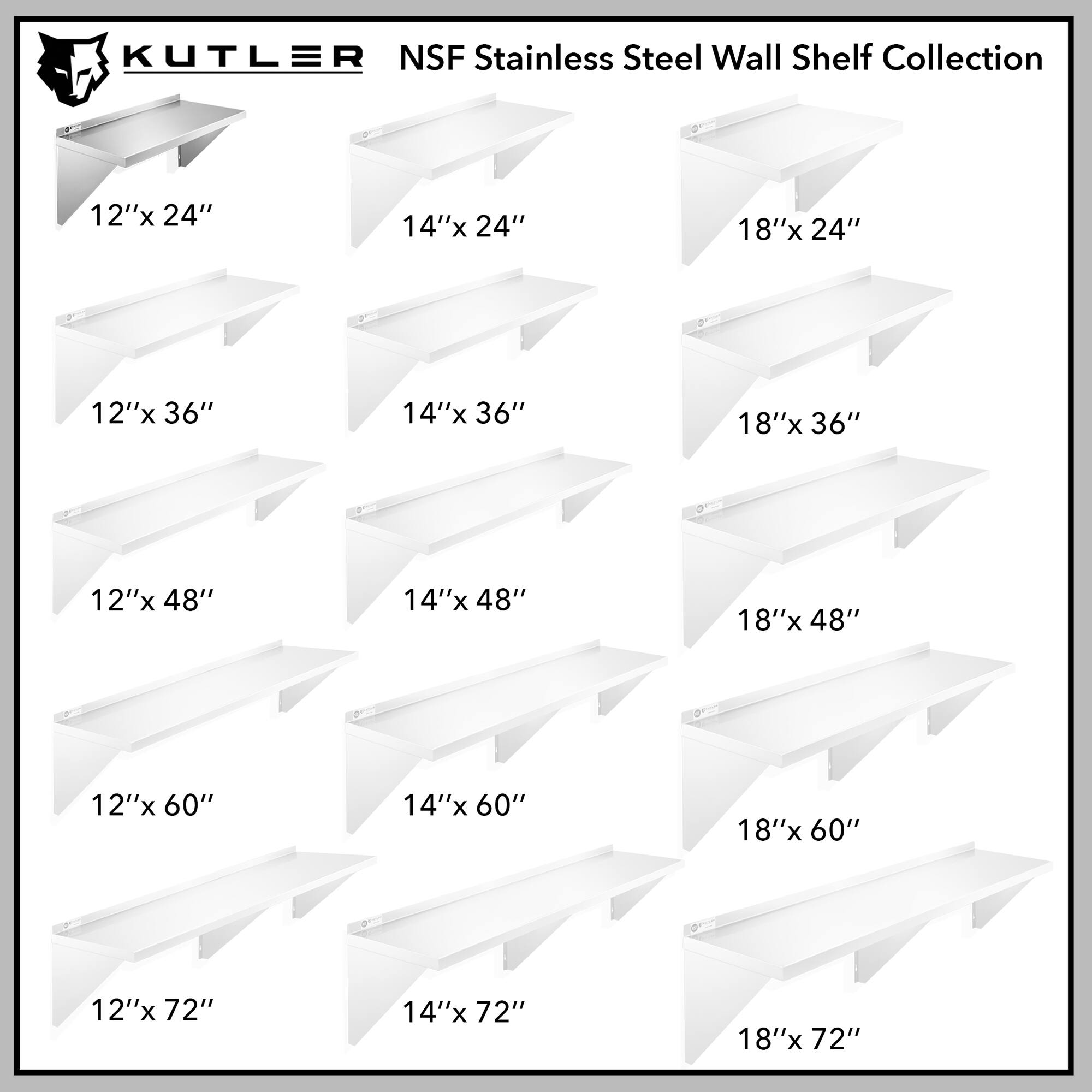 KUTLER NSF Stainless Steel Wall Shelf Collection

12"x 24"  
14"x 24"  
18"x 24"  
12"x 36"  
14"x 36"  
18"x 36"  
12"x 48"  
14"x 48"  
18"x 48"  
12"x 60"  
14"x 60"  
18"x 60"  
12"x 72"  
14"x 72"  
18"x 72"