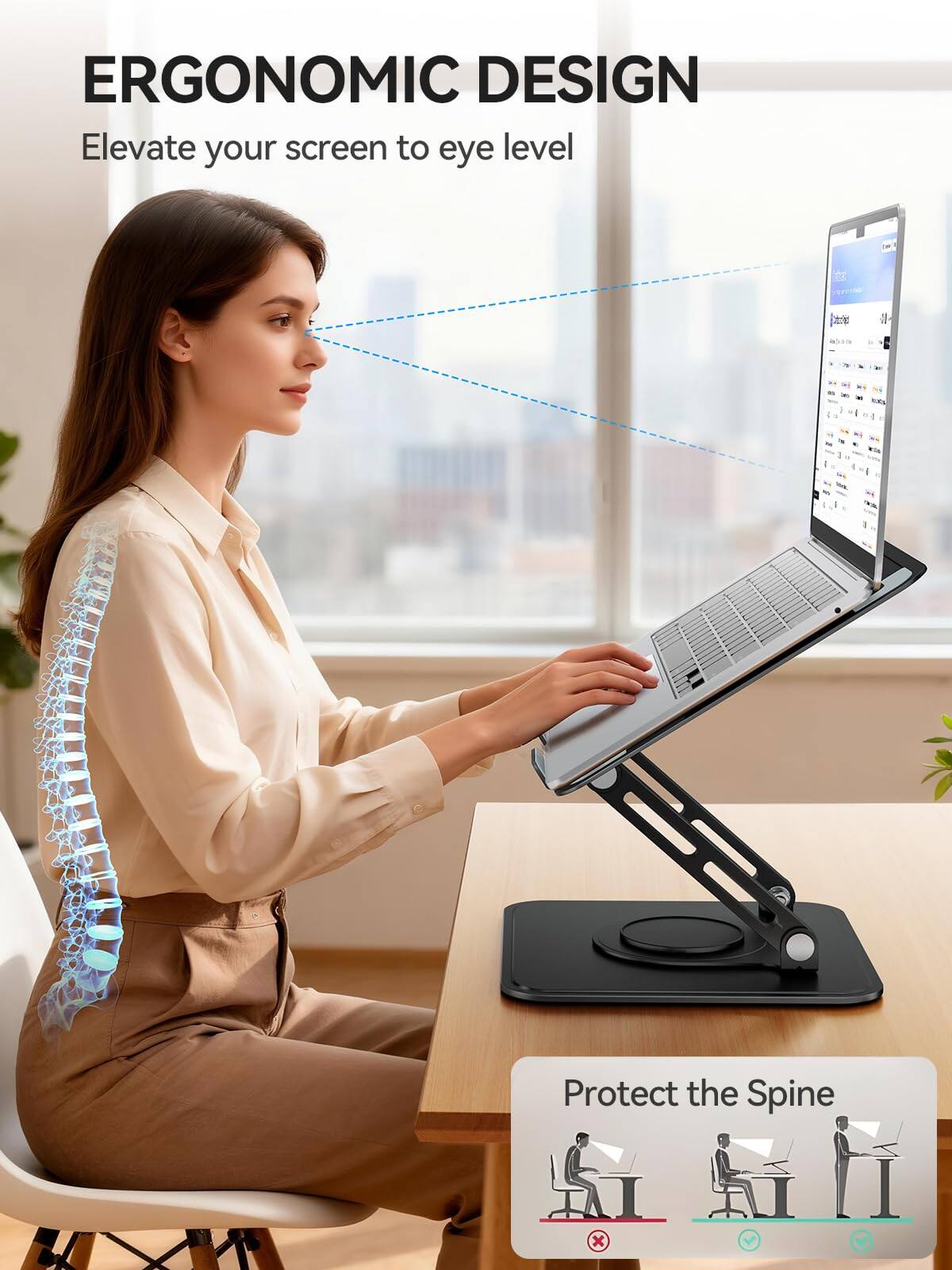 ERGONOMIC DESIGN  
Elevate your screen to eye level  

Protect the Spine