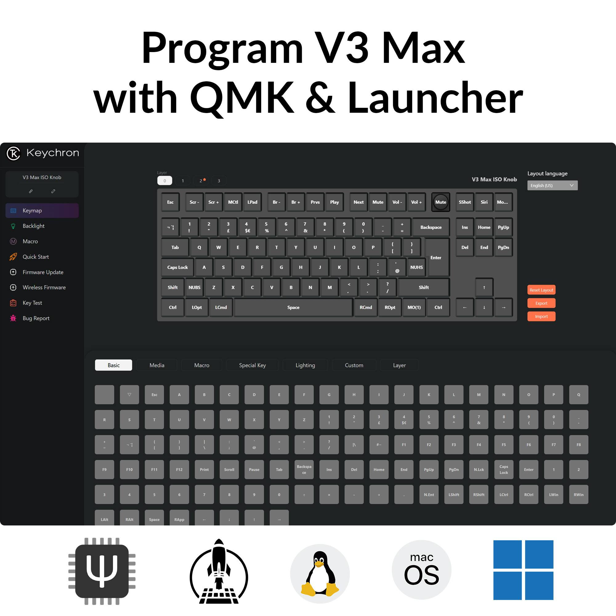 Program V3 Max with QMK & Launcher

Keychron

V3 Max ISO Knob

Keymap
Backlight
Macro
Quick Start
Firmware Update
Wireless Firmware
Key Test
Bug Report

Layout language: English (US)

Basic
Media
Macro
Special Key
Lighting
Custom
Layer

Export
Import

V3 Max ISO Knob

Program V3 Max with QMK & Launcher

Keychron

V3 Max ISO Knob

Keymap
Backlight
Macro
Quick Start
Firmware Update
Wireless Firmware
Key Test
Bug Report

Layout language: English (US)

Basic
Media
Macro
Special Key
Lighting
Custom
Layer

Export
Import