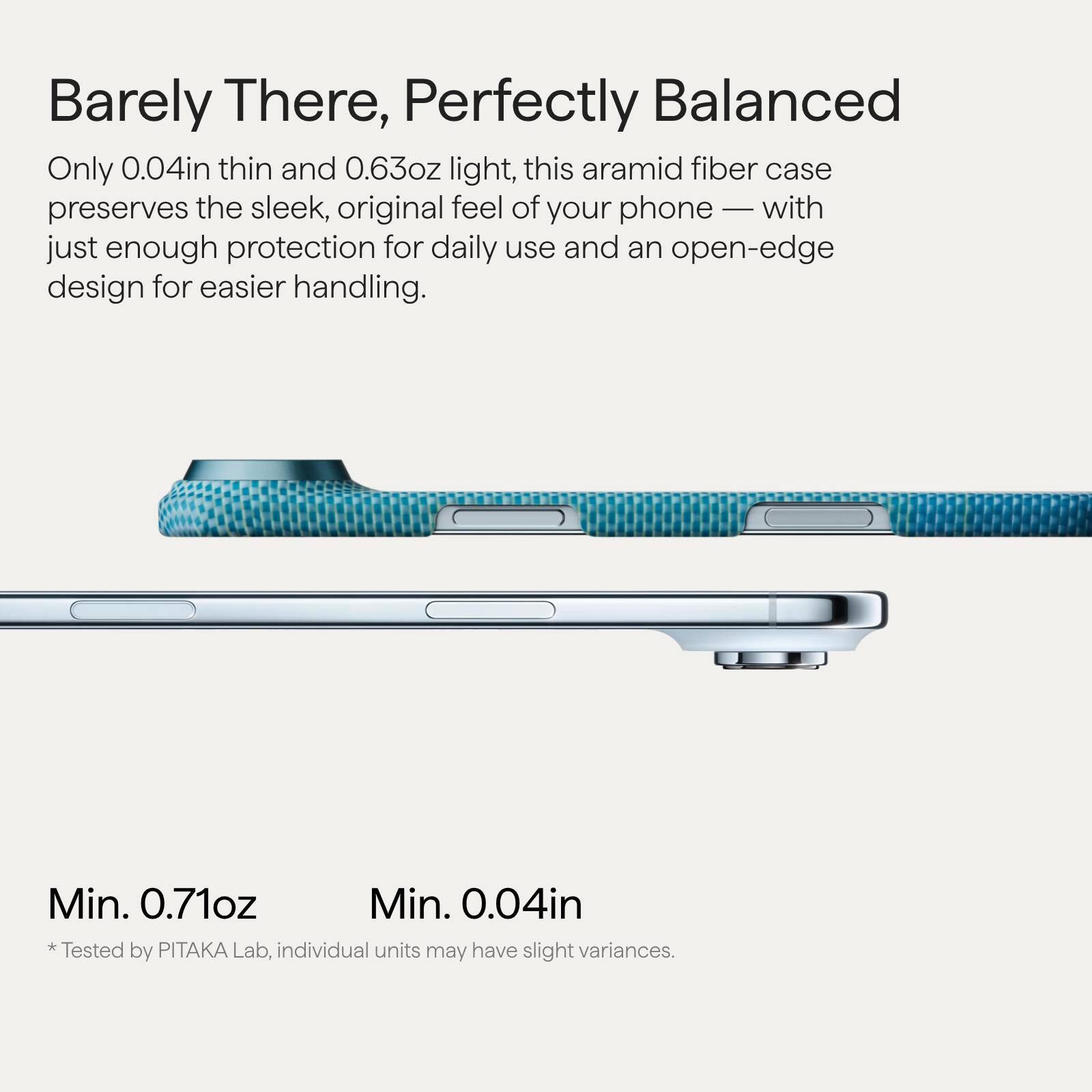 Barely There, Perfectly Balanced

Only 0.04in thin and 0.63oz light, this aramid fiber case preserves the sleek, original feel of your phone — with just enough protection for daily use and an open-edge design for easier handling.

Min. 0.71oz  
Min. 0.04in  
*Tested by PITAKA Lab, individual units may have slight variances.