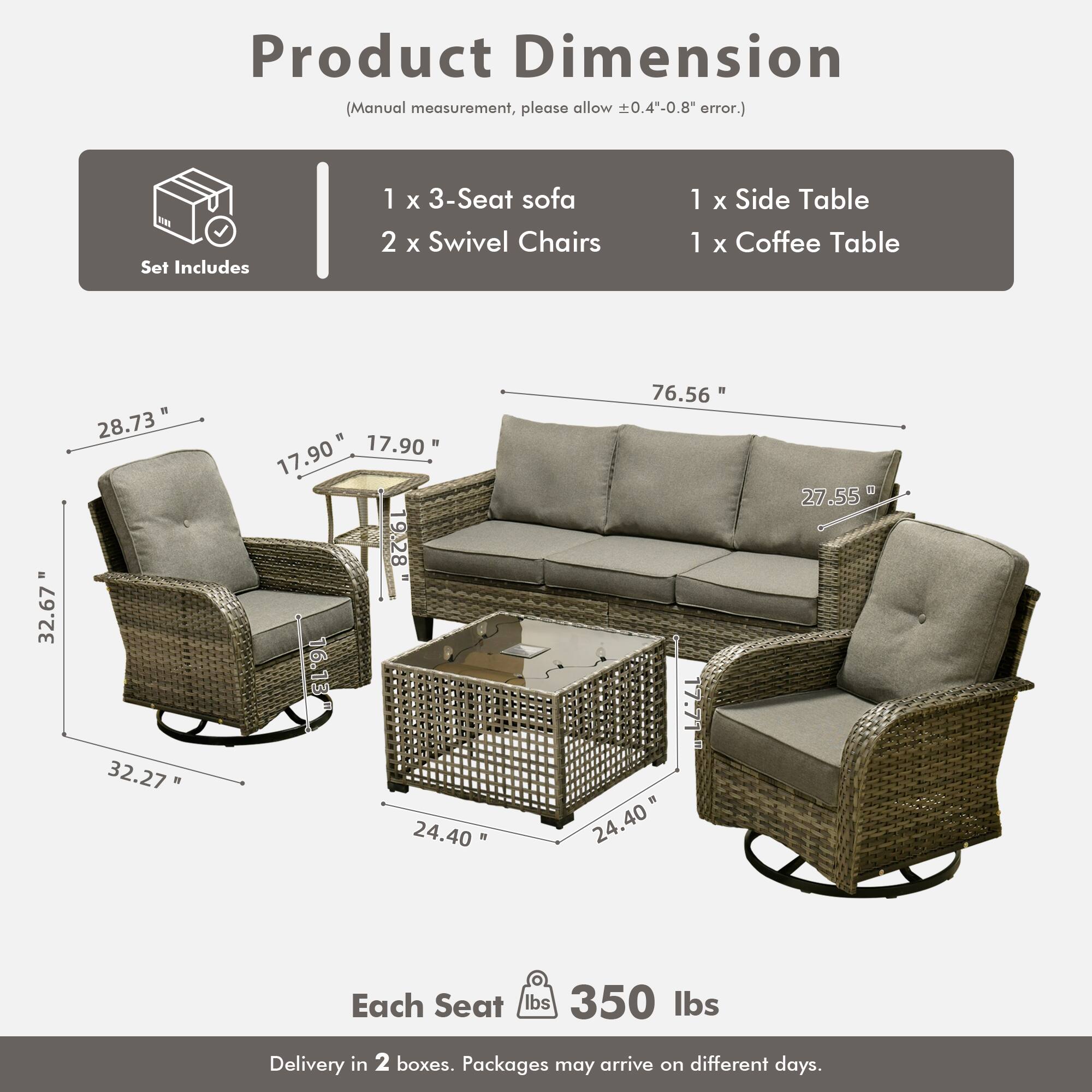 Product Dimension  
(Manual measurement, please allow ±0.4"-0.8" error.)

Set Includes  
1 x 3-Seat sofa  
2 x Swivel Chairs  
1 x Side Table  
1 x Coffee Table  

Dimensions:  
- 3-Seat Sofa: 76.56" W x 32.67" D x 28.73" H  
- Swivel Chairs: 32.27" W x 17.90" D x 27.55" H  
- Side Table: 17.90" W x 17.90" D x 9.28" H  
- Coffee Table: 24.40" W x 24.40" D x 16.13" H  

Each Seat: 350 lbs  

Delivery in 2 boxes. Packages may arrive on different days.