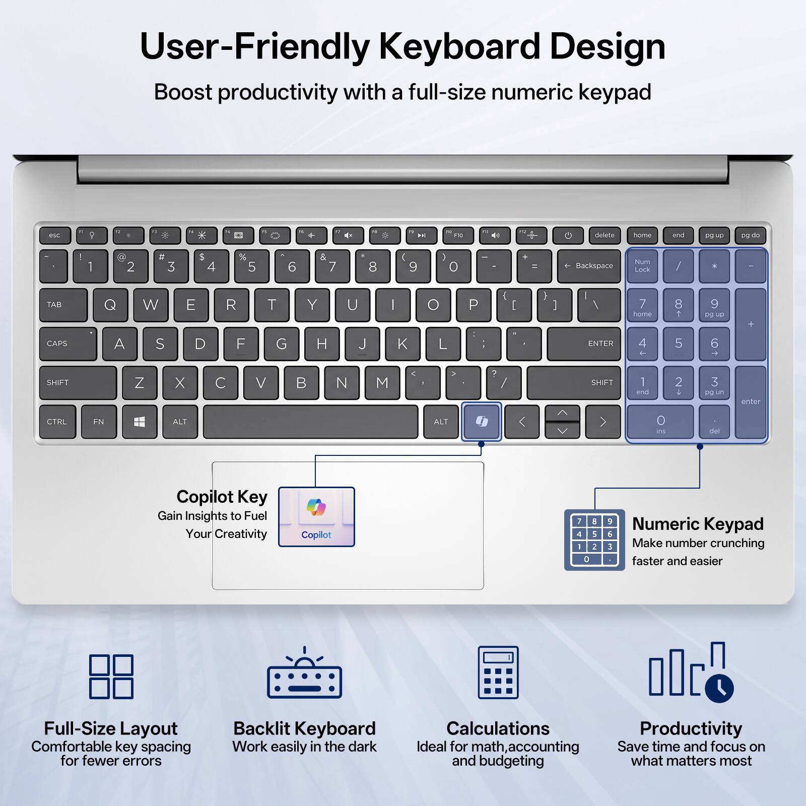 User-Friendly Keyboard Design  
Boost productivity with a full-size numeric keypad

esc  
1 2 3 4 5 6 7 8 9 0 - = Backspace  
TAB Q W E R T Y U I O P [ ] \  
CAPS A S D F G H J K L ; '  
SHIFT Z X C V B N M , . /  
CTRL FN ALT ALT 0 ins del  

Copilot Key  
Gain Insights to Fuel Your Creativity  

Numeric Keypad  
Make number crunching faster and easier  

Full-Size Layout  
Comfortable key spacing for fewer errors  

Backlit Keyboard  
Work easily in the dark  

Calculations  
Ideal for math, accounting and budgeting  

Productivity  
Save time and focus on what matters most