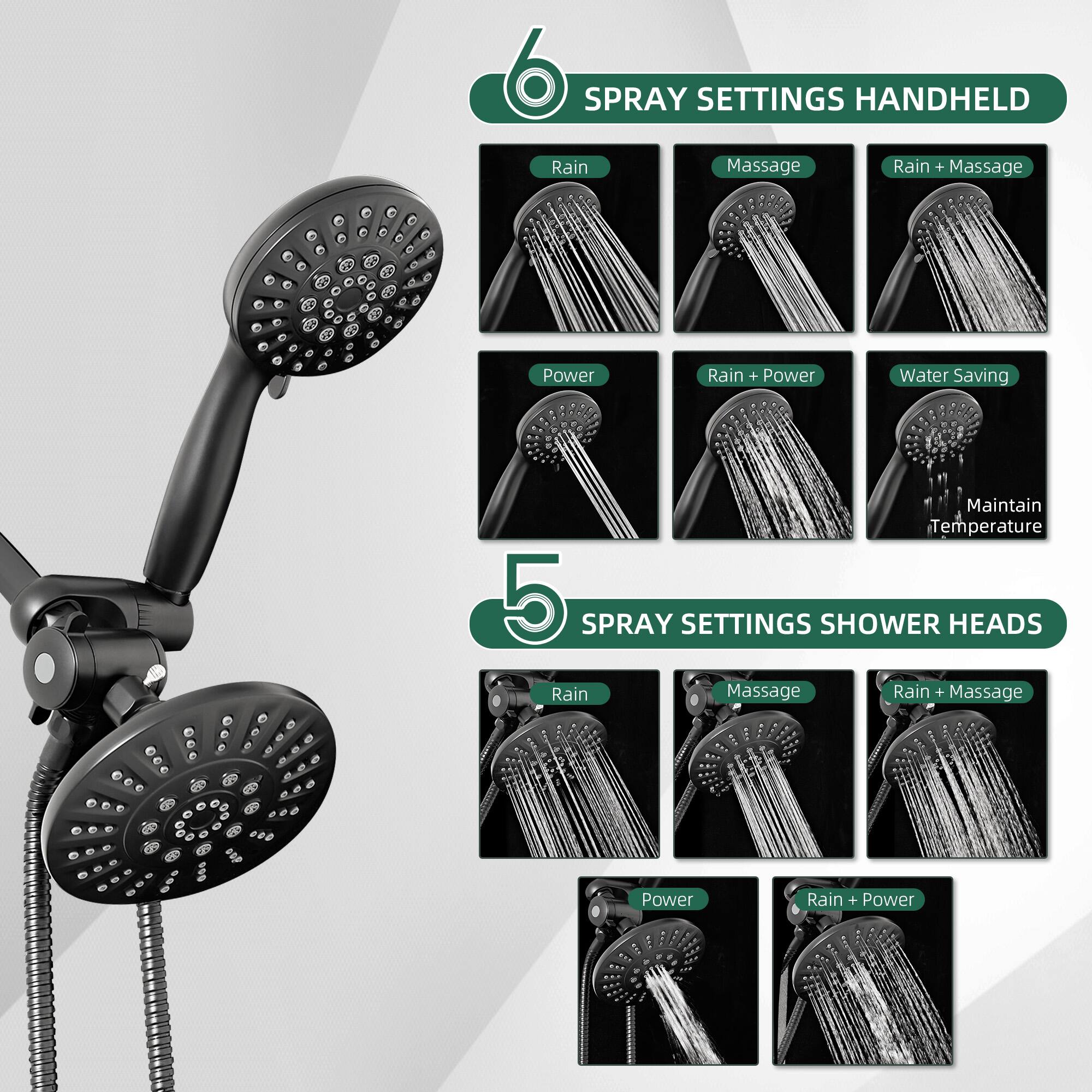 6 SPRAY SETTINGS HANDHELD  
- Rain  
- Massage  
- Rain + Massage  
- Power  
- Rain + Power  
- Water Saving  
- Maintain Temperature  

5 SPRAY SETTINGS SHOWER HEADS  
- Rain  
- Massage  
- Rain + Massage  
- Power  
- Rain + Power
