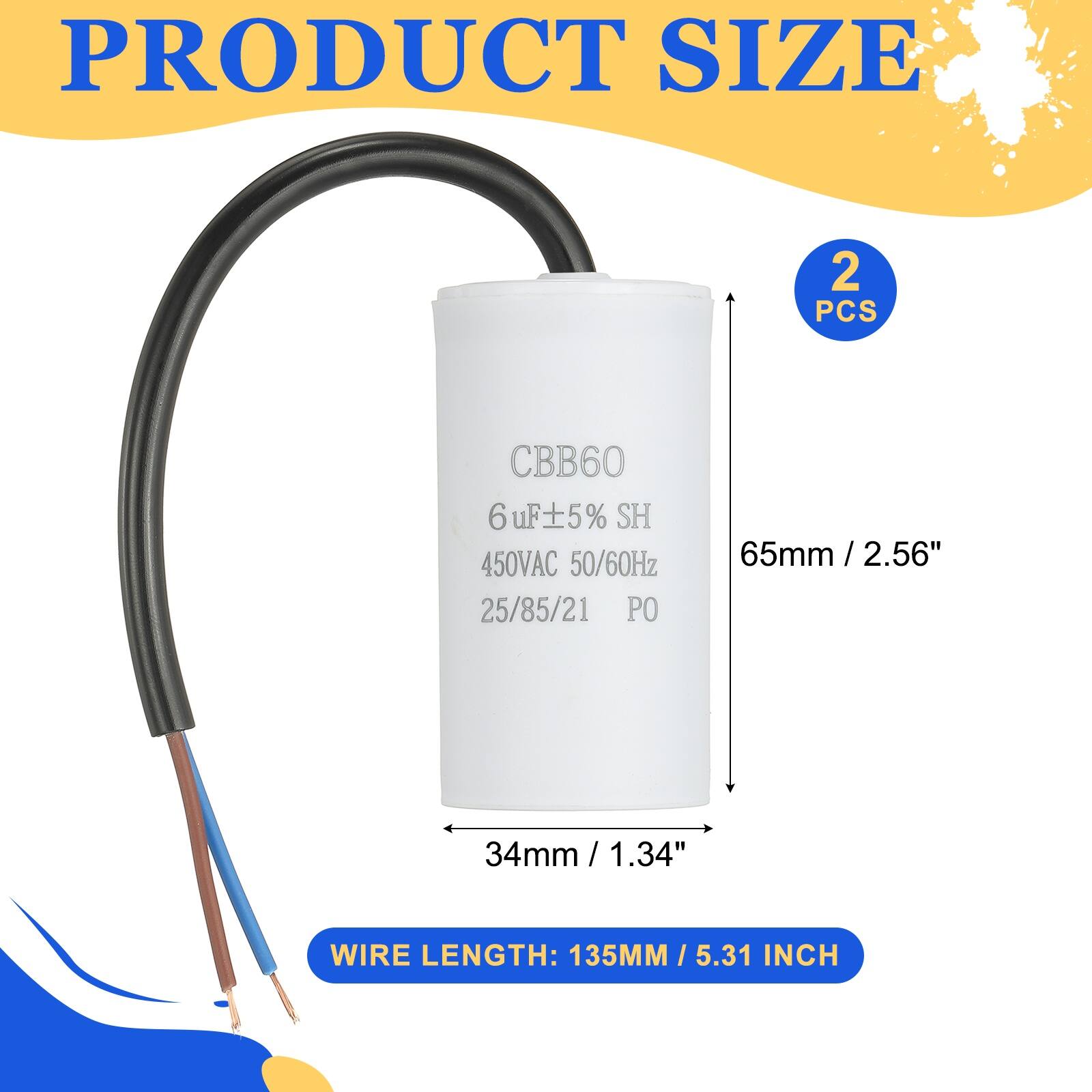 PRODUCT SIZE  
2 PCS  
CBB60 6uF ±5% SH 450VAC 50/60Hz 25/85/21 PO  
65mm / 2.56"  
34mm / 1.34"  
WIRE LENGTH: 135MM / 5.31 INCH