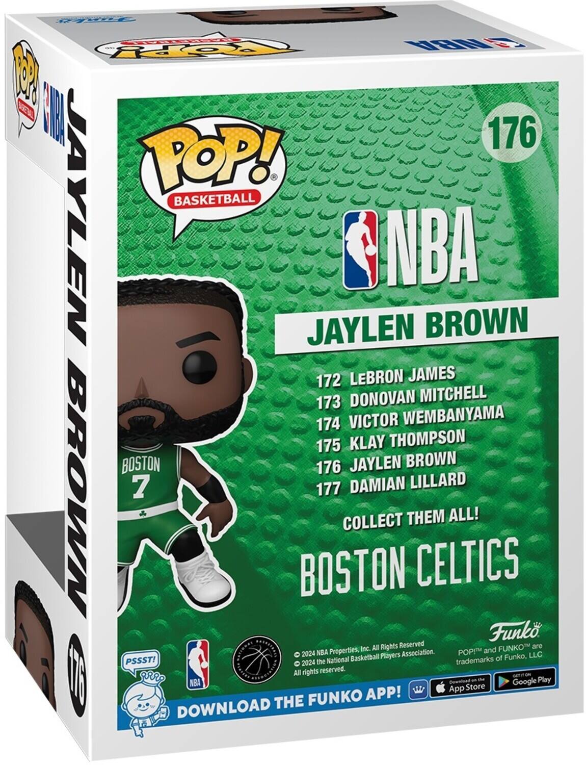 POP! BASKETBALL
JAYLEN BROWN
172 LEBRON JAMES
173 DONOVAN MITCHELL
174 VICTOR WEMBANYAMA
175 KLAY THOMPSON
176 JAYLEN BROWN
177 DAMIAN LILLARD
COLLECT THEM ALL!
BOSTON CELTICS
DOWNLOAD THE FUNKO APP!
FUNKO
2024 NBA Properties, Inc. All Rights Reserved
POP! and FUNKO are trademarks of Funko, LLC
PSSST!
2024 the National Basketball Players Association.
All rights reserved.
DOWNLOAD THE FUNKO APP!
GET IT ON THE App Store
Google Play