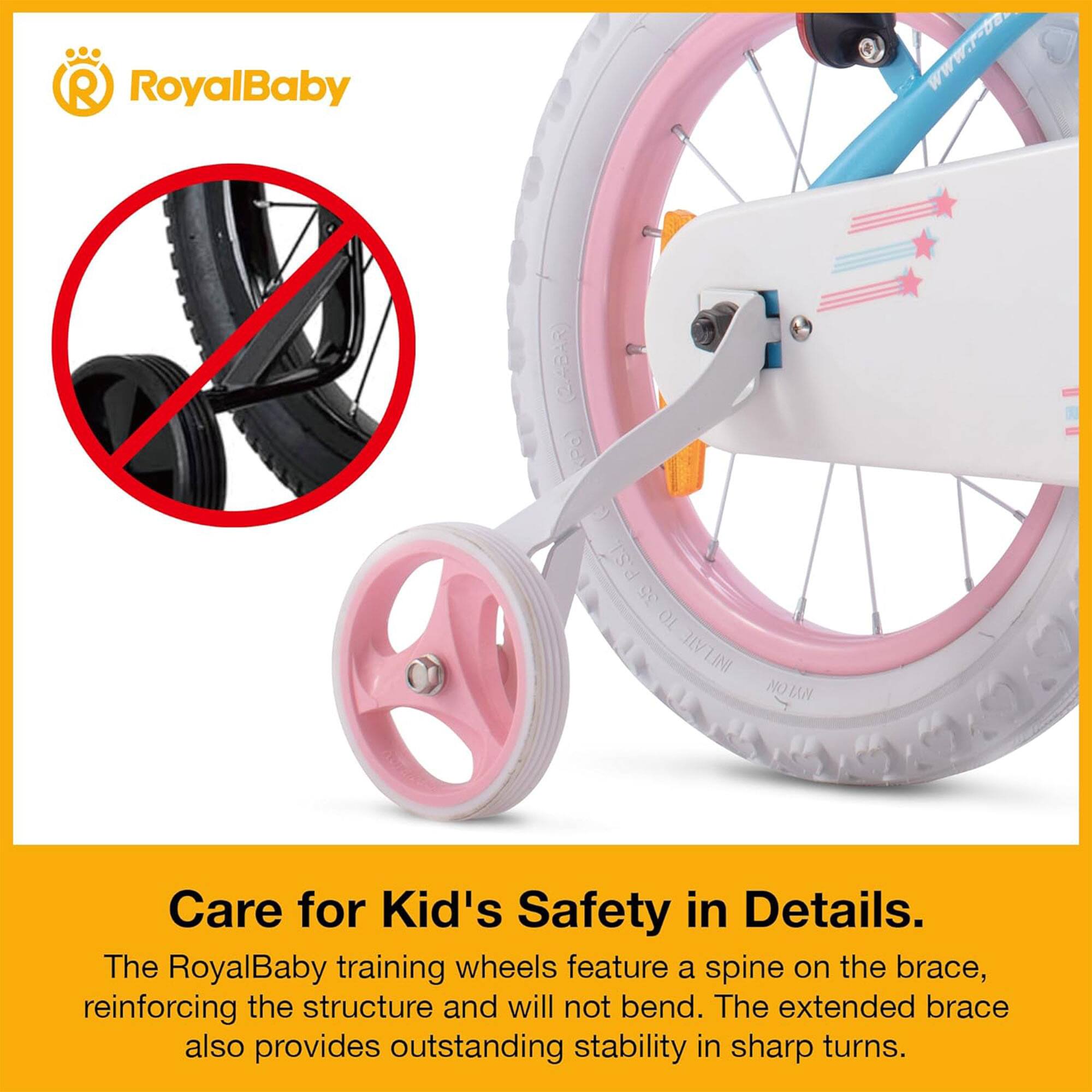RoyalBaby  
Www.r-Da (248AR) Pa) P.S.I. 35 TO INFLATE NOTAN  

Care for Kid's Safety in Details.  
The RoyalBaby training wheels feature a spine on the brace, reinforcing the structure and will not bend. The extended brace also provides outstanding stability in sharp turns.